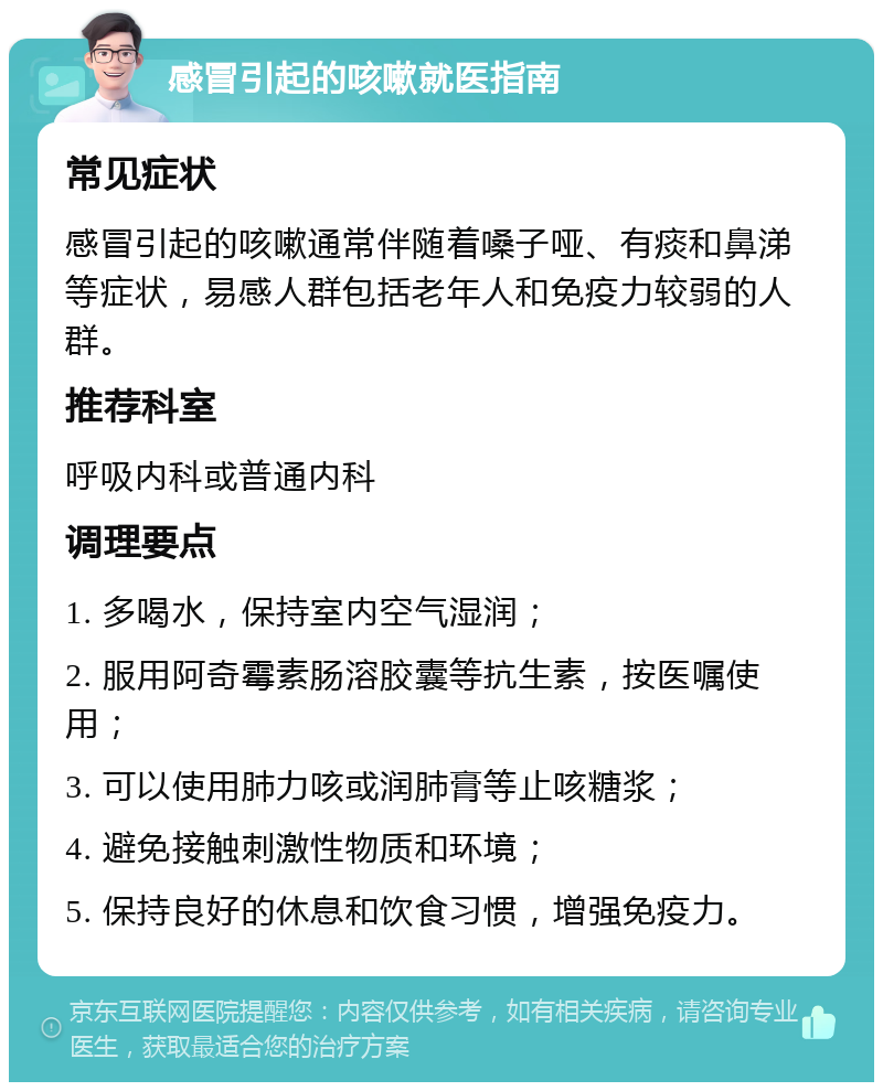 感冒引起的咳嗽就医指南 常见症状 感冒引起的咳嗽通常伴随着嗓子哑、有痰和鼻涕等症状，易感人群包括老年人和免疫力较弱的人群。 推荐科室 呼吸内科或普通内科 调理要点 1. 多喝水，保持室内空气湿润； 2. 服用阿奇霉素肠溶胶囊等抗生素，按医嘱使用； 3. 可以使用肺力咳或润肺膏等止咳糖浆； 4. 避免接触刺激性物质和环境； 5. 保持良好的休息和饮食习惯，增强免疫力。