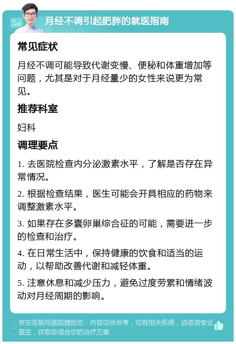 月经不调引起肥胖的就医指南 常见症状 月经不调可能导致代谢变慢、便秘和体重增加等问题，尤其是对于月经量少的女性来说更为常见。 推荐科室 妇科 调理要点 1. 去医院检查内分泌激素水平，了解是否存在异常情况。 2. 根据检查结果，医生可能会开具相应的药物来调整激素水平。 3. 如果存在多囊卵巢综合征的可能，需要进一步的检查和治疗。 4. 在日常生活中，保持健康的饮食和适当的运动，以帮助改善代谢和减轻体重。 5. 注意休息和减少压力，避免过度劳累和情绪波动对月经周期的影响。