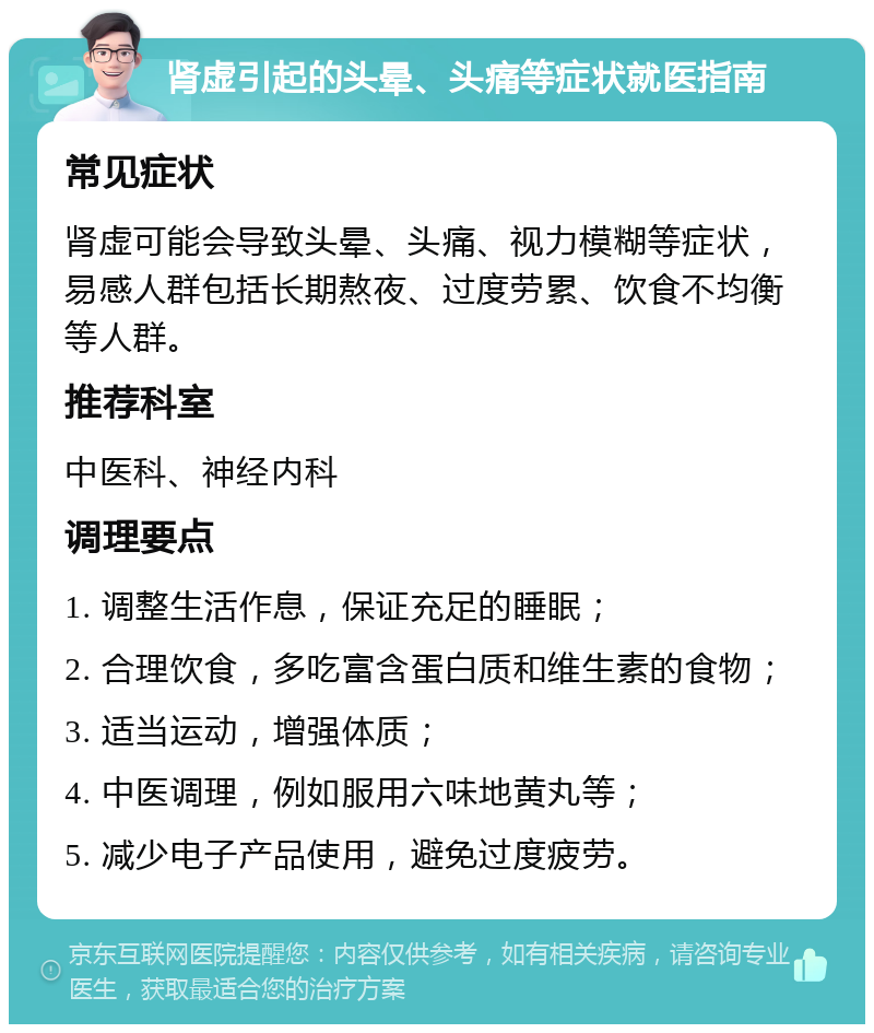 肾虚引起的头晕、头痛等症状就医指南 常见症状 肾虚可能会导致头晕、头痛、视力模糊等症状，易感人群包括长期熬夜、过度劳累、饮食不均衡等人群。 推荐科室 中医科、神经内科 调理要点 1. 调整生活作息，保证充足的睡眠； 2. 合理饮食，多吃富含蛋白质和维生素的食物； 3. 适当运动，增强体质； 4. 中医调理，例如服用六味地黄丸等； 5. 减少电子产品使用，避免过度疲劳。