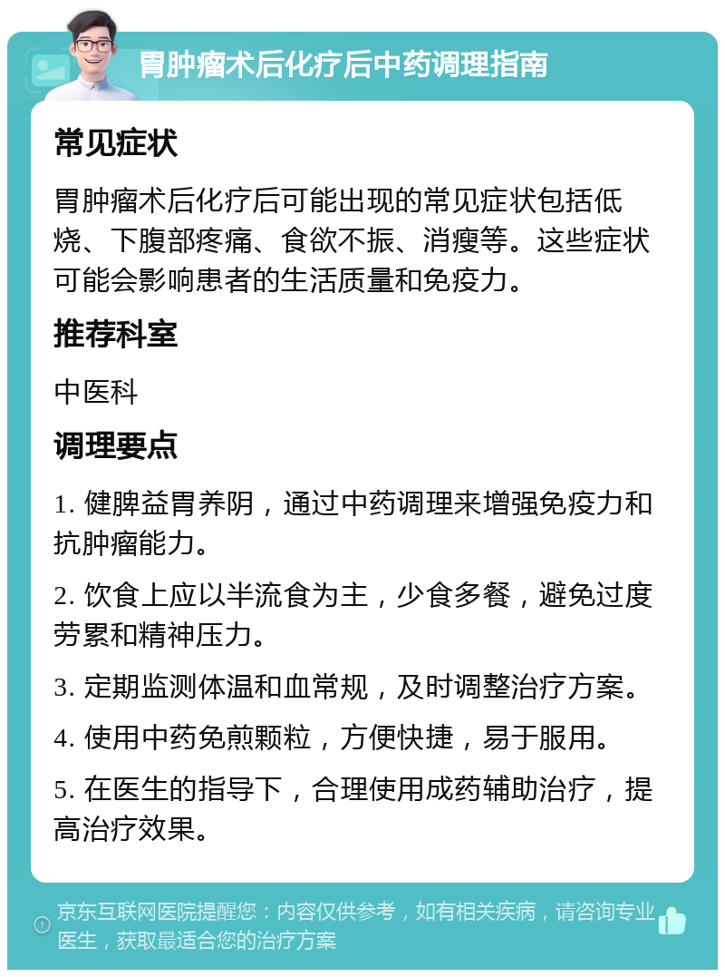 胃肿瘤术后化疗后中药调理指南 常见症状 胃肿瘤术后化疗后可能出现的常见症状包括低烧、下腹部疼痛、食欲不振、消瘦等。这些症状可能会影响患者的生活质量和免疫力。 推荐科室 中医科 调理要点 1. 健脾益胃养阴，通过中药调理来增强免疫力和抗肿瘤能力。 2. 饮食上应以半流食为主，少食多餐，避免过度劳累和精神压力。 3. 定期监测体温和血常规，及时调整治疗方案。 4. 使用中药免煎颗粒，方便快捷，易于服用。 5. 在医生的指导下，合理使用成药辅助治疗，提高治疗效果。