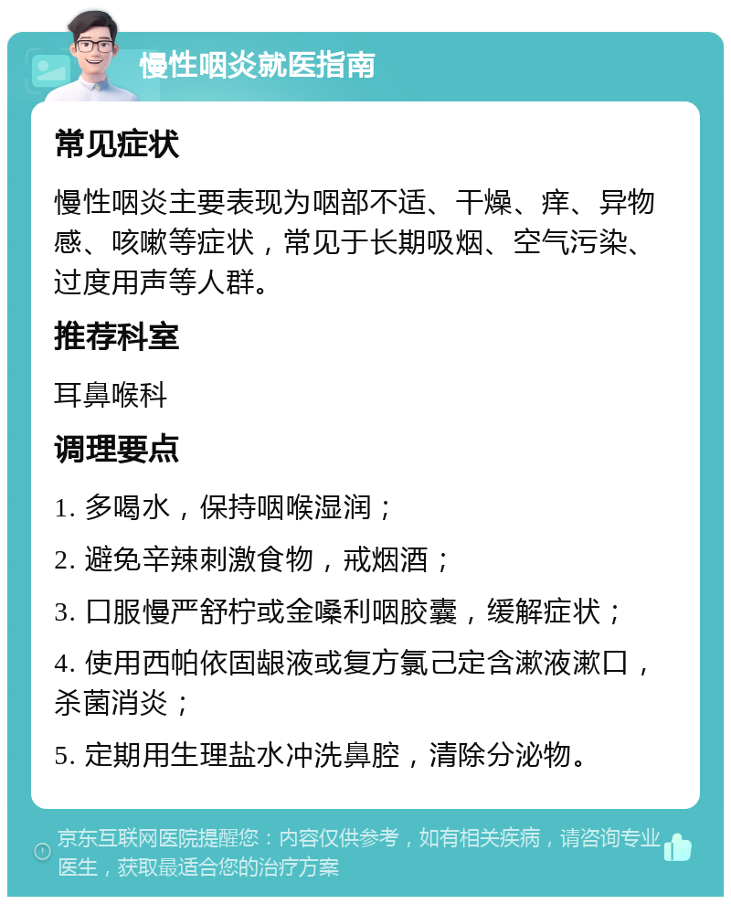 慢性咽炎就医指南 常见症状 慢性咽炎主要表现为咽部不适、干燥、痒、异物感、咳嗽等症状，常见于长期吸烟、空气污染、过度用声等人群。 推荐科室 耳鼻喉科 调理要点 1. 多喝水，保持咽喉湿润； 2. 避免辛辣刺激食物，戒烟酒； 3. 口服慢严舒柠或金嗓利咽胶囊，缓解症状； 4. 使用西帕依固龈液或复方氯己定含漱液漱口，杀菌消炎； 5. 定期用生理盐水冲洗鼻腔，清除分泌物。