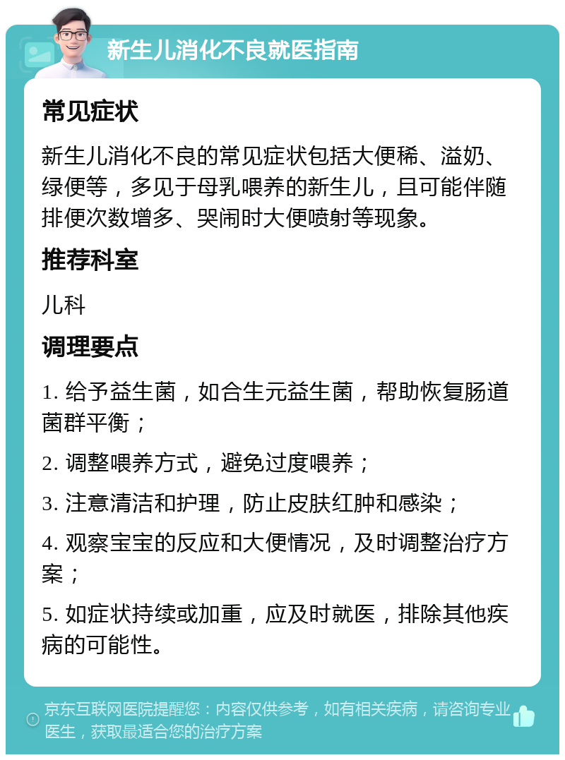 新生儿消化不良就医指南 常见症状 新生儿消化不良的常见症状包括大便稀、溢奶、绿便等，多见于母乳喂养的新生儿，且可能伴随排便次数增多、哭闹时大便喷射等现象。 推荐科室 儿科 调理要点 1. 给予益生菌，如合生元益生菌，帮助恢复肠道菌群平衡； 2. 调整喂养方式，避免过度喂养； 3. 注意清洁和护理，防止皮肤红肿和感染； 4. 观察宝宝的反应和大便情况，及时调整治疗方案； 5. 如症状持续或加重，应及时就医，排除其他疾病的可能性。