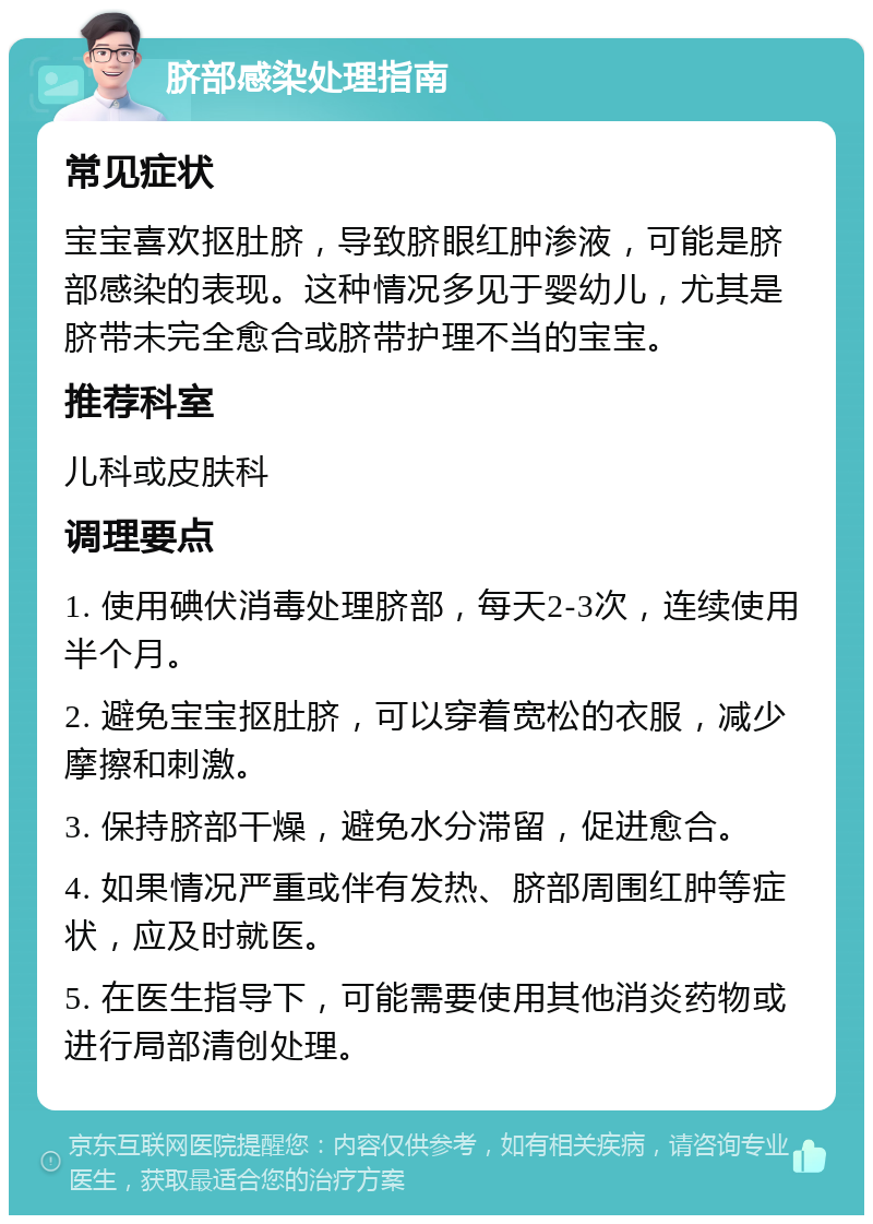 脐部感染处理指南 常见症状 宝宝喜欢抠肚脐，导致脐眼红肿渗液，可能是脐部感染的表现。这种情况多见于婴幼儿，尤其是脐带未完全愈合或脐带护理不当的宝宝。 推荐科室 儿科或皮肤科 调理要点 1. 使用碘伏消毒处理脐部，每天2-3次，连续使用半个月。 2. 避免宝宝抠肚脐，可以穿着宽松的衣服，减少摩擦和刺激。 3. 保持脐部干燥，避免水分滞留，促进愈合。 4. 如果情况严重或伴有发热、脐部周围红肿等症状，应及时就医。 5. 在医生指导下，可能需要使用其他消炎药物或进行局部清创处理。