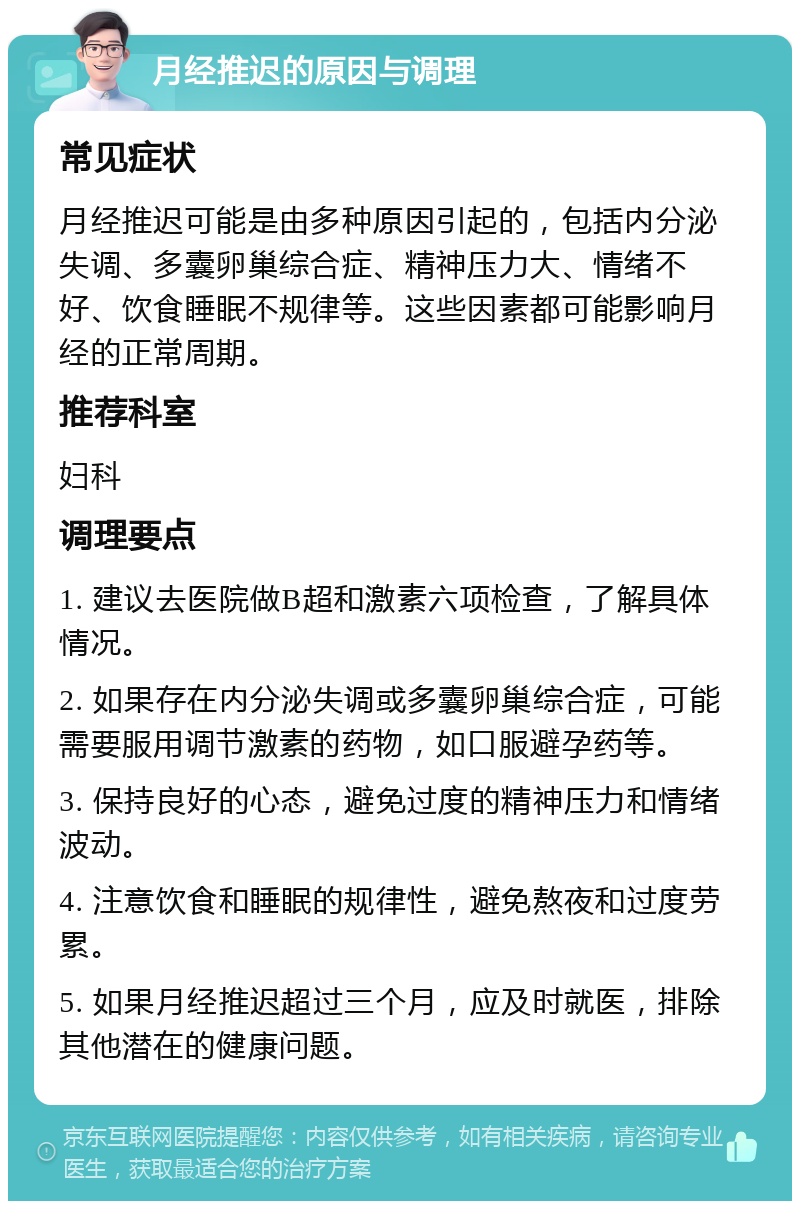 月经推迟的原因与调理 常见症状 月经推迟可能是由多种原因引起的，包括内分泌失调、多囊卵巢综合症、精神压力大、情绪不好、饮食睡眠不规律等。这些因素都可能影响月经的正常周期。 推荐科室 妇科 调理要点 1. 建议去医院做B超和激素六项检查，了解具体情况。 2. 如果存在内分泌失调或多囊卵巢综合症，可能需要服用调节激素的药物，如口服避孕药等。 3. 保持良好的心态，避免过度的精神压力和情绪波动。 4. 注意饮食和睡眠的规律性，避免熬夜和过度劳累。 5. 如果月经推迟超过三个月，应及时就医，排除其他潜在的健康问题。