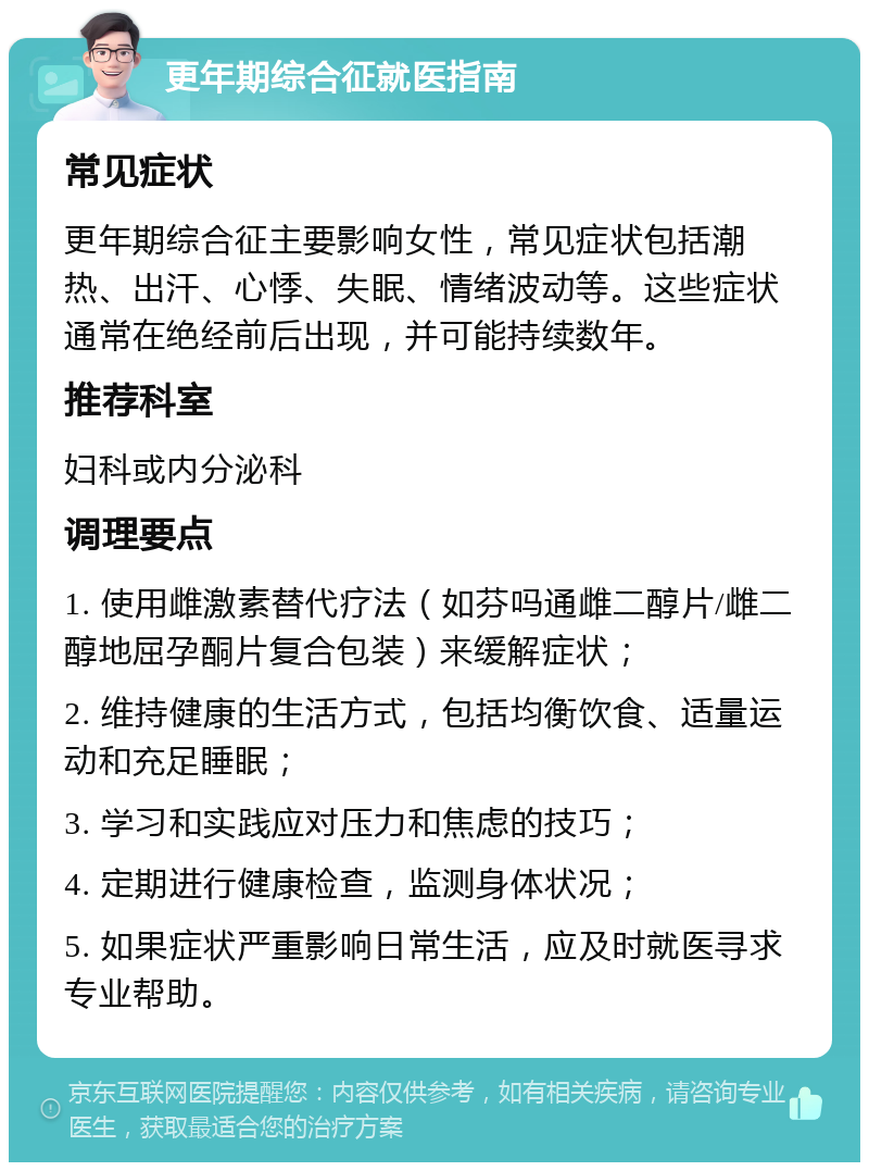 更年期综合征就医指南 常见症状 更年期综合征主要影响女性，常见症状包括潮热、出汗、心悸、失眠、情绪波动等。这些症状通常在绝经前后出现，并可能持续数年。 推荐科室 妇科或内分泌科 调理要点 1. 使用雌激素替代疗法（如芬吗通雌二醇片/雌二醇地屈孕酮片复合包装）来缓解症状； 2. 维持健康的生活方式，包括均衡饮食、适量运动和充足睡眠； 3. 学习和实践应对压力和焦虑的技巧； 4. 定期进行健康检查，监测身体状况； 5. 如果症状严重影响日常生活，应及时就医寻求专业帮助。