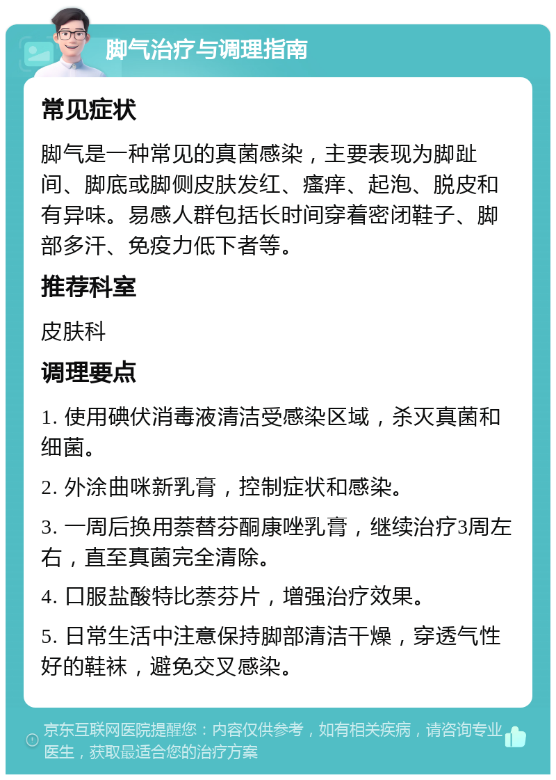 脚气治疗与调理指南 常见症状 脚气是一种常见的真菌感染，主要表现为脚趾间、脚底或脚侧皮肤发红、瘙痒、起泡、脱皮和有异味。易感人群包括长时间穿着密闭鞋子、脚部多汗、免疫力低下者等。 推荐科室 皮肤科 调理要点 1. 使用碘伏消毒液清洁受感染区域，杀灭真菌和细菌。 2. 外涂曲咪新乳膏，控制症状和感染。 3. 一周后换用萘替芬酮康唑乳膏，继续治疗3周左右，直至真菌完全清除。 4. 口服盐酸特比萘芬片，增强治疗效果。 5. 日常生活中注意保持脚部清洁干燥，穿透气性好的鞋袜，避免交叉感染。