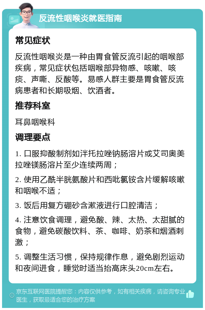 反流性咽喉炎就医指南 常见症状 反流性咽喉炎是一种由胃食管反流引起的咽喉部疾病，常见症状包括咽喉部异物感、咳嗽、咳痰、声嘶、反酸等。易感人群主要是胃食管反流病患者和长期吸烟、饮酒者。 推荐科室 耳鼻咽喉科 调理要点 1. 口服抑酸制剂如泮托拉唑钠肠溶片或艾司奥美拉唑镁肠溶片至少连续两周； 2. 使用乙酰半胱氨酸片和西吡氯铵含片缓解咳嗽和咽喉不适； 3. 饭后用复方硼砂含漱液进行口腔清洁； 4. 注意饮食调理，避免酸、辣、太热、太甜腻的食物，避免碳酸饮料、茶、咖啡、奶茶和烟酒刺激； 5. 调整生活习惯，保持规律作息，避免剧烈运动和夜间进食，睡觉时适当抬高床头20cm左右。