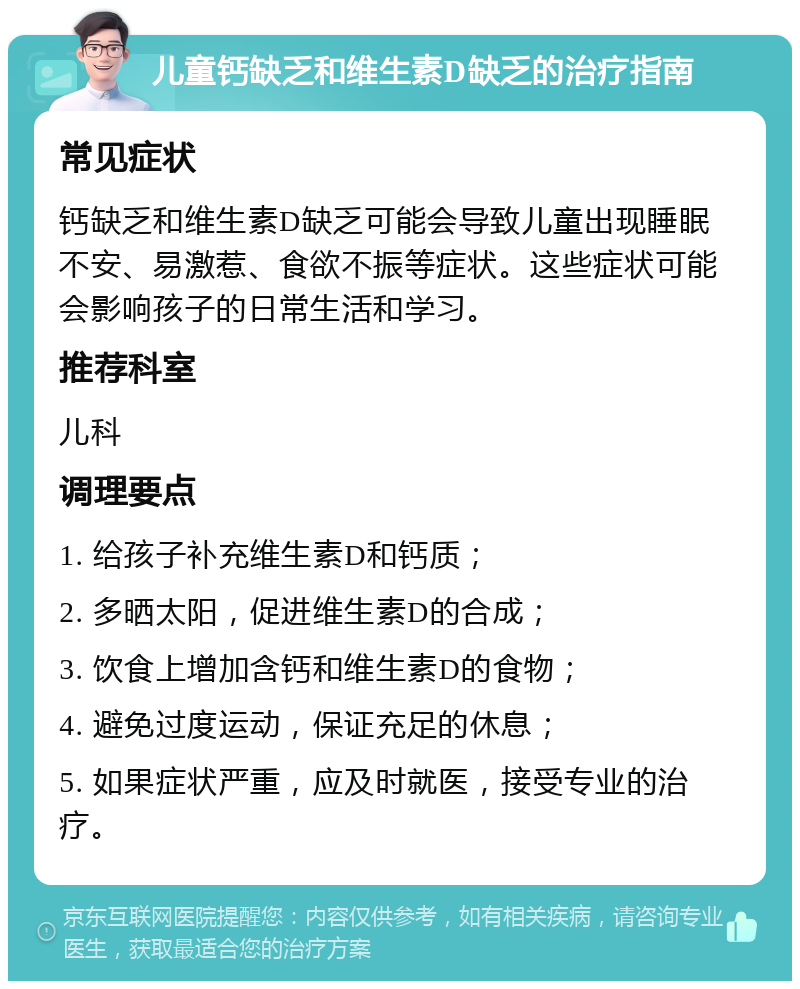 儿童钙缺乏和维生素D缺乏的治疗指南 常见症状 钙缺乏和维生素D缺乏可能会导致儿童出现睡眠不安、易激惹、食欲不振等症状。这些症状可能会影响孩子的日常生活和学习。 推荐科室 儿科 调理要点 1. 给孩子补充维生素D和钙质； 2. 多晒太阳，促进维生素D的合成； 3. 饮食上增加含钙和维生素D的食物； 4. 避免过度运动，保证充足的休息； 5. 如果症状严重，应及时就医，接受专业的治疗。