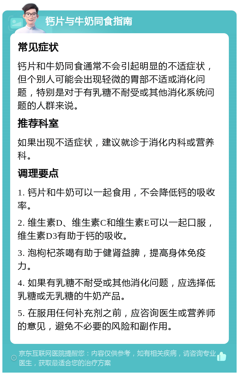 钙片与牛奶同食指南 常见症状 钙片和牛奶同食通常不会引起明显的不适症状，但个别人可能会出现轻微的胃部不适或消化问题，特别是对于有乳糖不耐受或其他消化系统问题的人群来说。 推荐科室 如果出现不适症状，建议就诊于消化内科或营养科。 调理要点 1. 钙片和牛奶可以一起食用，不会降低钙的吸收率。 2. 维生素D、维生素C和维生素E可以一起口服，维生素D3有助于钙的吸收。 3. 泡枸杞茶喝有助于健肾益脾，提高身体免疫力。 4. 如果有乳糖不耐受或其他消化问题，应选择低乳糖或无乳糖的牛奶产品。 5. 在服用任何补充剂之前，应咨询医生或营养师的意见，避免不必要的风险和副作用。