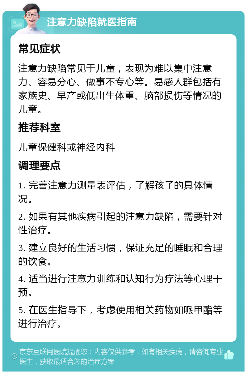 注意力缺陷就医指南 常见症状 注意力缺陷常见于儿童，表现为难以集中注意力、容易分心、做事不专心等。易感人群包括有家族史、早产或低出生体重、脑部损伤等情况的儿童。 推荐科室 儿童保健科或神经内科 调理要点 1. 完善注意力测量表评估，了解孩子的具体情况。 2. 如果有其他疾病引起的注意力缺陷，需要针对性治疗。 3. 建立良好的生活习惯，保证充足的睡眠和合理的饮食。 4. 适当进行注意力训练和认知行为疗法等心理干预。 5. 在医生指导下，考虑使用相关药物如哌甲酯等进行治疗。