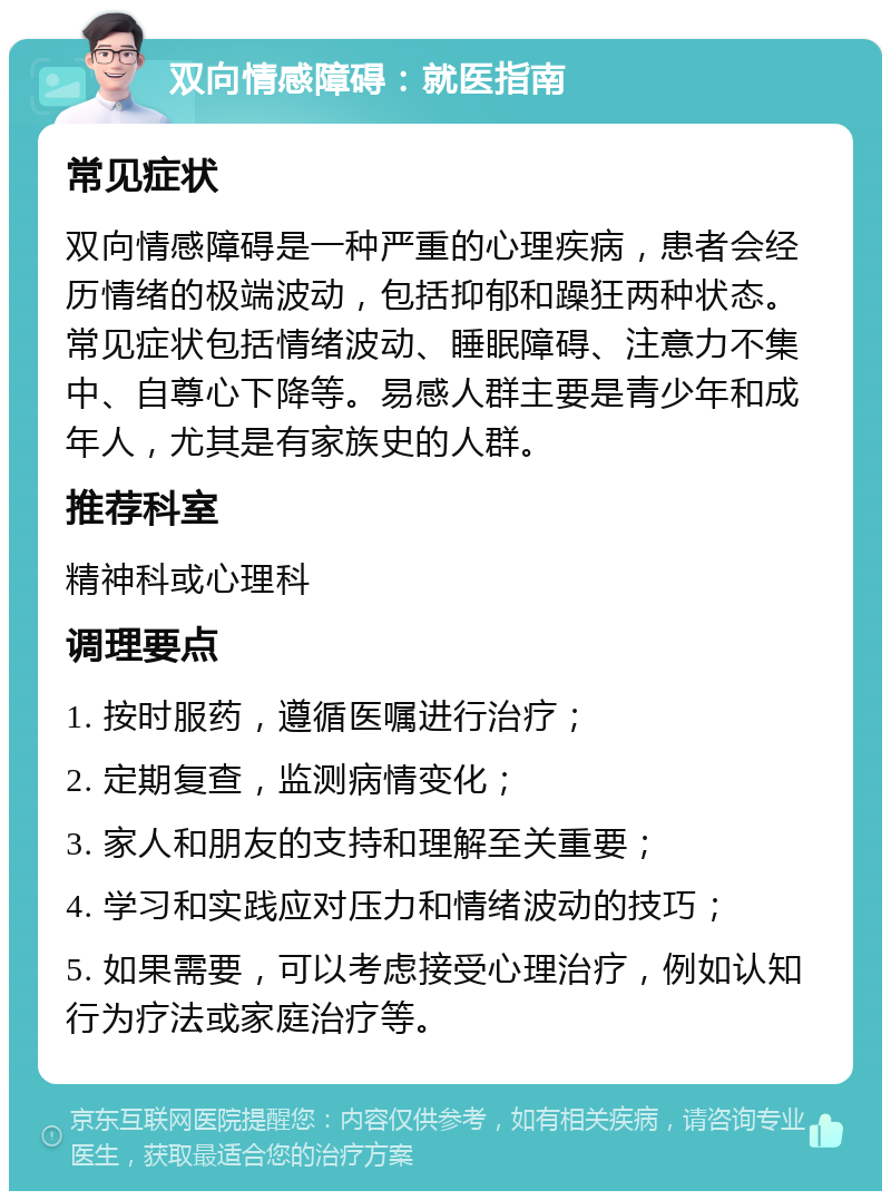 双向情感障碍：就医指南 常见症状 双向情感障碍是一种严重的心理疾病，患者会经历情绪的极端波动，包括抑郁和躁狂两种状态。常见症状包括情绪波动、睡眠障碍、注意力不集中、自尊心下降等。易感人群主要是青少年和成年人，尤其是有家族史的人群。 推荐科室 精神科或心理科 调理要点 1. 按时服药，遵循医嘱进行治疗； 2. 定期复查，监测病情变化； 3. 家人和朋友的支持和理解至关重要； 4. 学习和实践应对压力和情绪波动的技巧； 5. 如果需要，可以考虑接受心理治疗，例如认知行为疗法或家庭治疗等。