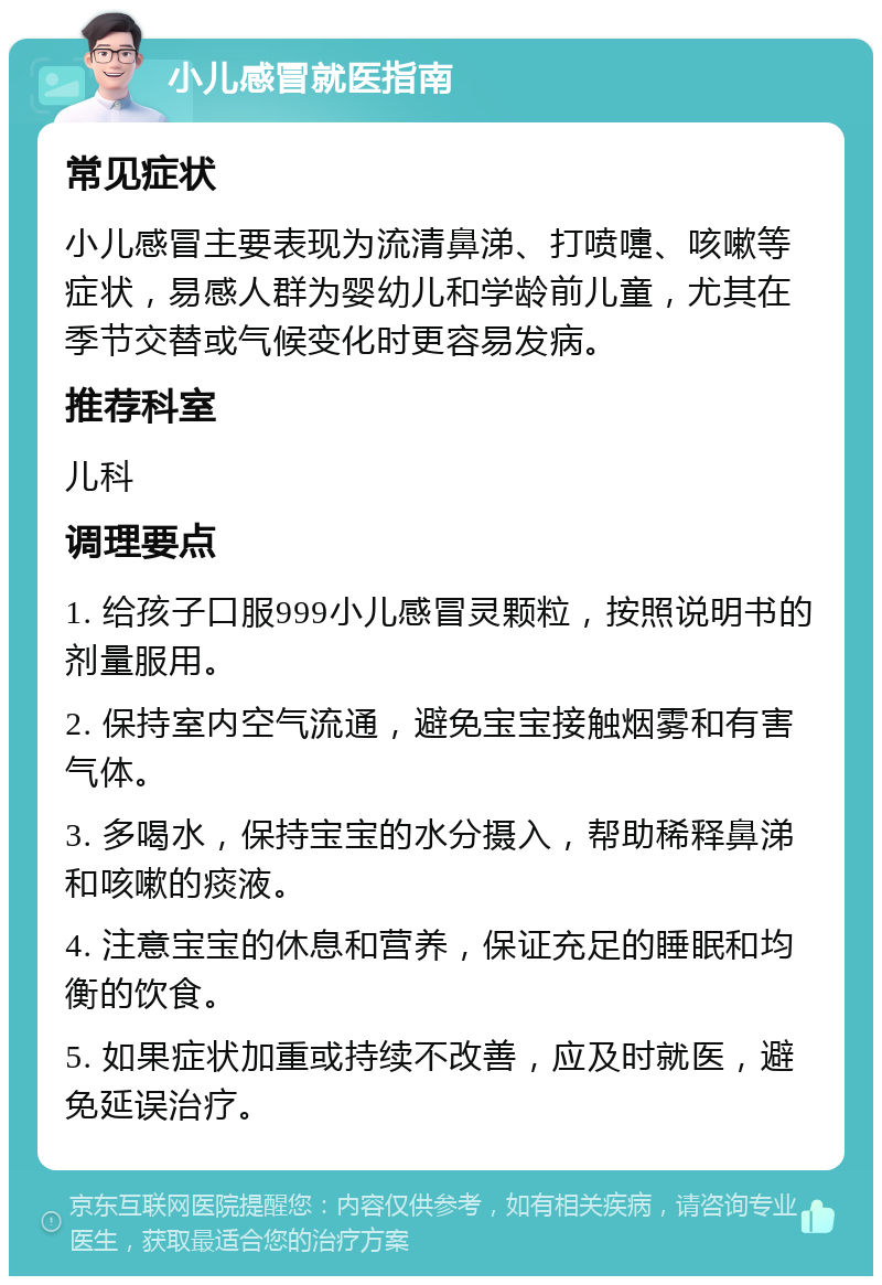 小儿感冒就医指南 常见症状 小儿感冒主要表现为流清鼻涕、打喷嚏、咳嗽等症状，易感人群为婴幼儿和学龄前儿童，尤其在季节交替或气候变化时更容易发病。 推荐科室 儿科 调理要点 1. 给孩子口服999小儿感冒灵颗粒，按照说明书的剂量服用。 2. 保持室内空气流通，避免宝宝接触烟雾和有害气体。 3. 多喝水，保持宝宝的水分摄入，帮助稀释鼻涕和咳嗽的痰液。 4. 注意宝宝的休息和营养，保证充足的睡眠和均衡的饮食。 5. 如果症状加重或持续不改善，应及时就医，避免延误治疗。