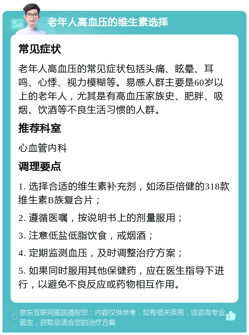 老年人高血压的维生素选择 常见症状 老年人高血压的常见症状包括头痛、眩晕、耳鸣、心悸、视力模糊等。易感人群主要是60岁以上的老年人，尤其是有高血压家族史、肥胖、吸烟、饮酒等不良生活习惯的人群。 推荐科室 心血管内科 调理要点 1. 选择合适的维生素补充剂，如汤臣倍健的318款维生素B族复合片； 2. 遵循医嘱，按说明书上的剂量服用； 3. 注意低盐低脂饮食，戒烟酒； 4. 定期监测血压，及时调整治疗方案； 5. 如果同时服用其他保健药，应在医生指导下进行，以避免不良反应或药物相互作用。