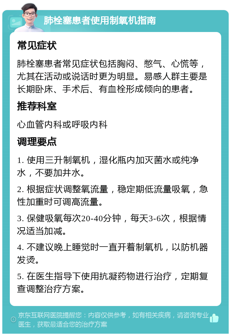 肺栓塞患者使用制氧机指南 常见症状 肺栓塞患者常见症状包括胸闷、憋气、心慌等，尤其在活动或说话时更为明显。易感人群主要是长期卧床、手术后、有血栓形成倾向的患者。 推荐科室 心血管内科或呼吸内科 调理要点 1. 使用三升制氧机，湿化瓶内加灭菌水或纯净水，不要加井水。 2. 根据症状调整氧流量，稳定期低流量吸氧，急性加重时可调高流量。 3. 保健吸氧每次20-40分钟，每天3-6次，根据情况适当加减。 4. 不建议晚上睡觉时一直开着制氧机，以防机器发烫。 5. 在医生指导下使用抗凝药物进行治疗，定期复查调整治疗方案。