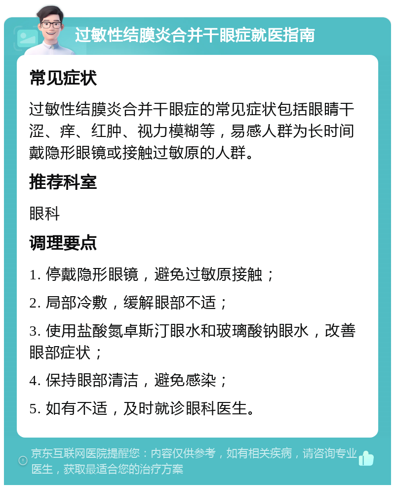 过敏性结膜炎合并干眼症就医指南 常见症状 过敏性结膜炎合并干眼症的常见症状包括眼睛干涩、痒、红肿、视力模糊等，易感人群为长时间戴隐形眼镜或接触过敏原的人群。 推荐科室 眼科 调理要点 1. 停戴隐形眼镜，避免过敏原接触； 2. 局部冷敷，缓解眼部不适； 3. 使用盐酸氮卓斯汀眼水和玻璃酸钠眼水，改善眼部症状； 4. 保持眼部清洁，避免感染； 5. 如有不适，及时就诊眼科医生。