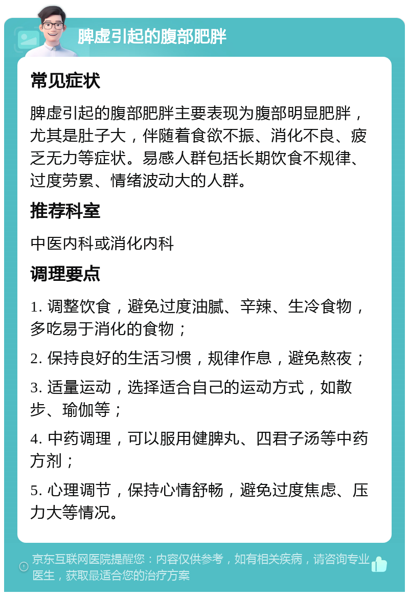 脾虚引起的腹部肥胖 常见症状 脾虚引起的腹部肥胖主要表现为腹部明显肥胖，尤其是肚子大，伴随着食欲不振、消化不良、疲乏无力等症状。易感人群包括长期饮食不规律、过度劳累、情绪波动大的人群。 推荐科室 中医内科或消化内科 调理要点 1. 调整饮食，避免过度油腻、辛辣、生冷食物，多吃易于消化的食物； 2. 保持良好的生活习惯，规律作息，避免熬夜； 3. 适量运动，选择适合自己的运动方式，如散步、瑜伽等； 4. 中药调理，可以服用健脾丸、四君子汤等中药方剂； 5. 心理调节，保持心情舒畅，避免过度焦虑、压力大等情况。