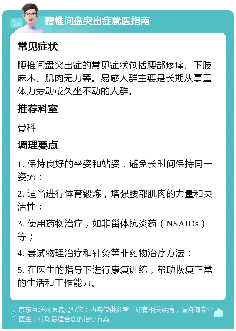 腰椎间盘突出症就医指南 常见症状 腰椎间盘突出症的常见症状包括腰部疼痛、下肢麻木、肌肉无力等。易感人群主要是长期从事重体力劳动或久坐不动的人群。 推荐科室 骨科 调理要点 1. 保持良好的坐姿和站姿，避免长时间保持同一姿势； 2. 适当进行体育锻炼，增强腰部肌肉的力量和灵活性； 3. 使用药物治疗，如非甾体抗炎药（NSAIDs）等； 4. 尝试物理治疗和针灸等非药物治疗方法； 5. 在医生的指导下进行康复训练，帮助恢复正常的生活和工作能力。