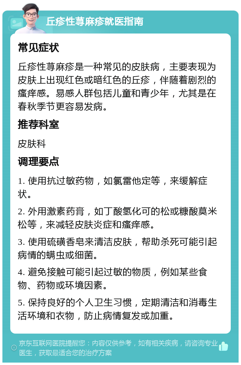 丘疹性荨麻疹就医指南 常见症状 丘疹性荨麻疹是一种常见的皮肤病，主要表现为皮肤上出现红色或暗红色的丘疹，伴随着剧烈的瘙痒感。易感人群包括儿童和青少年，尤其是在春秋季节更容易发病。 推荐科室 皮肤科 调理要点 1. 使用抗过敏药物，如氯雷他定等，来缓解症状。 2. 外用激素药膏，如丁酸氢化可的松或糠酸莫米松等，来减轻皮肤炎症和瘙痒感。 3. 使用硫磺香皂来清洁皮肤，帮助杀死可能引起病情的螨虫或细菌。 4. 避免接触可能引起过敏的物质，例如某些食物、药物或环境因素。 5. 保持良好的个人卫生习惯，定期清洁和消毒生活环境和衣物，防止病情复发或加重。