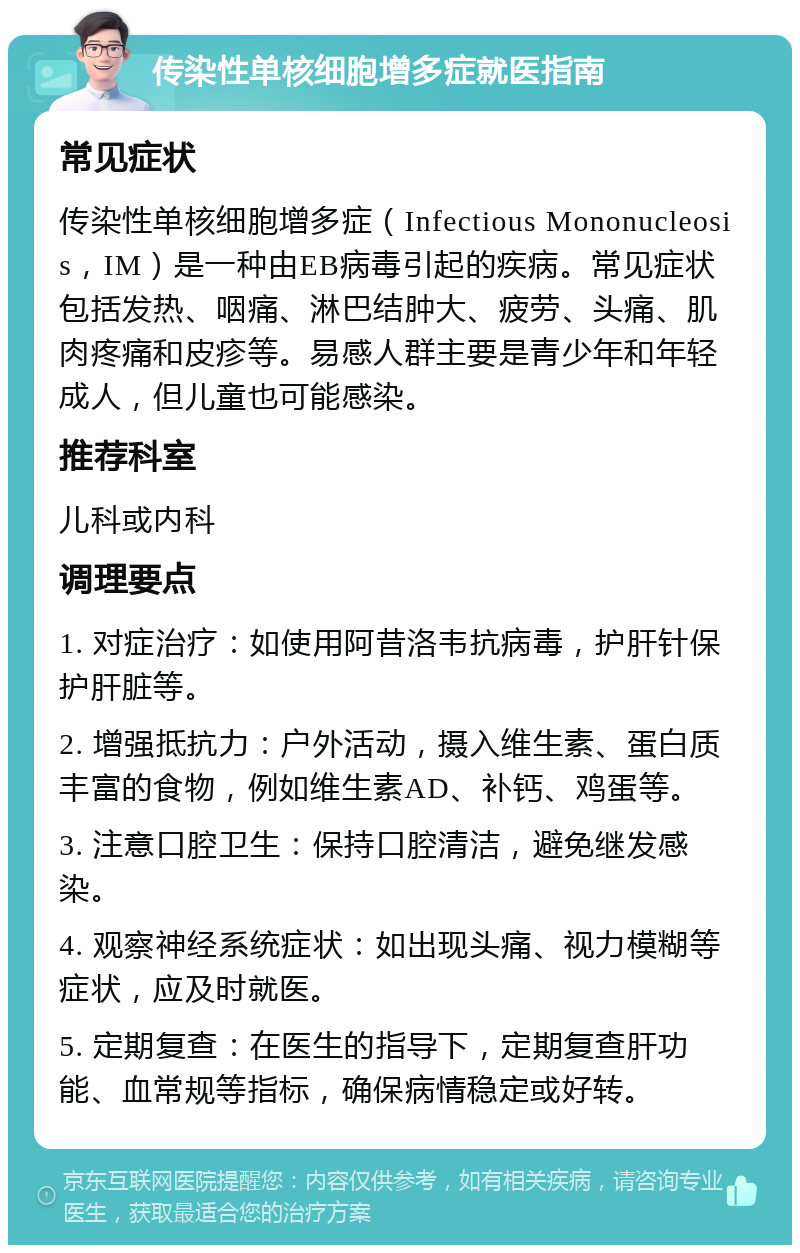 传染性单核细胞增多症就医指南 常见症状 传染性单核细胞增多症（Infectious Mononucleosis，IM）是一种由EB病毒引起的疾病。常见症状包括发热、咽痛、淋巴结肿大、疲劳、头痛、肌肉疼痛和皮疹等。易感人群主要是青少年和年轻成人，但儿童也可能感染。 推荐科室 儿科或内科 调理要点 1. 对症治疗：如使用阿昔洛韦抗病毒，护肝针保护肝脏等。 2. 增强抵抗力：户外活动，摄入维生素、蛋白质丰富的食物，例如维生素AD、补钙、鸡蛋等。 3. 注意口腔卫生：保持口腔清洁，避免继发感染。 4. 观察神经系统症状：如出现头痛、视力模糊等症状，应及时就医。 5. 定期复查：在医生的指导下，定期复查肝功能、血常规等指标，确保病情稳定或好转。