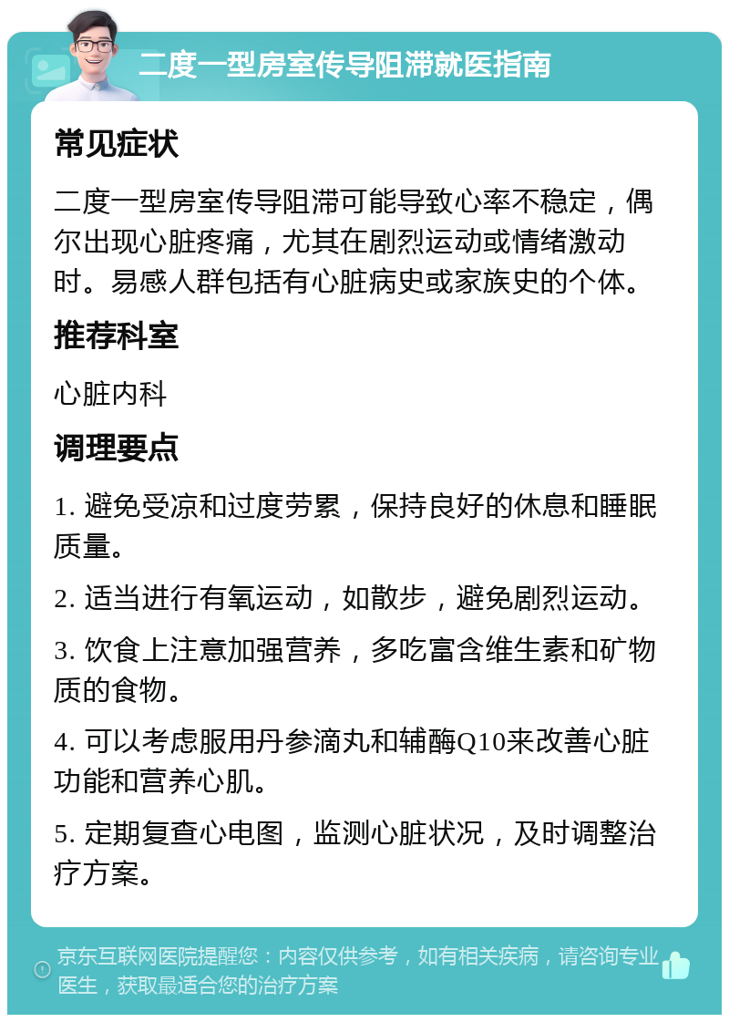 二度一型房室传导阻滞就医指南 常见症状 二度一型房室传导阻滞可能导致心率不稳定，偶尔出现心脏疼痛，尤其在剧烈运动或情绪激动时。易感人群包括有心脏病史或家族史的个体。 推荐科室 心脏内科 调理要点 1. 避免受凉和过度劳累，保持良好的休息和睡眠质量。 2. 适当进行有氧运动，如散步，避免剧烈运动。 3. 饮食上注意加强营养，多吃富含维生素和矿物质的食物。 4. 可以考虑服用丹参滴丸和辅酶Q10来改善心脏功能和营养心肌。 5. 定期复查心电图，监测心脏状况，及时调整治疗方案。