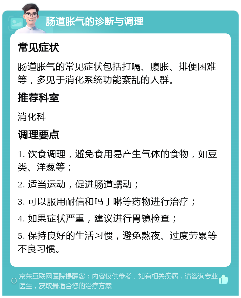 肠道胀气的诊断与调理 常见症状 肠道胀气的常见症状包括打嗝、腹胀、排便困难等，多见于消化系统功能紊乱的人群。 推荐科室 消化科 调理要点 1. 饮食调理，避免食用易产生气体的食物，如豆类、洋葱等； 2. 适当运动，促进肠道蠕动； 3. 可以服用耐信和吗丁啉等药物进行治疗； 4. 如果症状严重，建议进行胃镜检查； 5. 保持良好的生活习惯，避免熬夜、过度劳累等不良习惯。