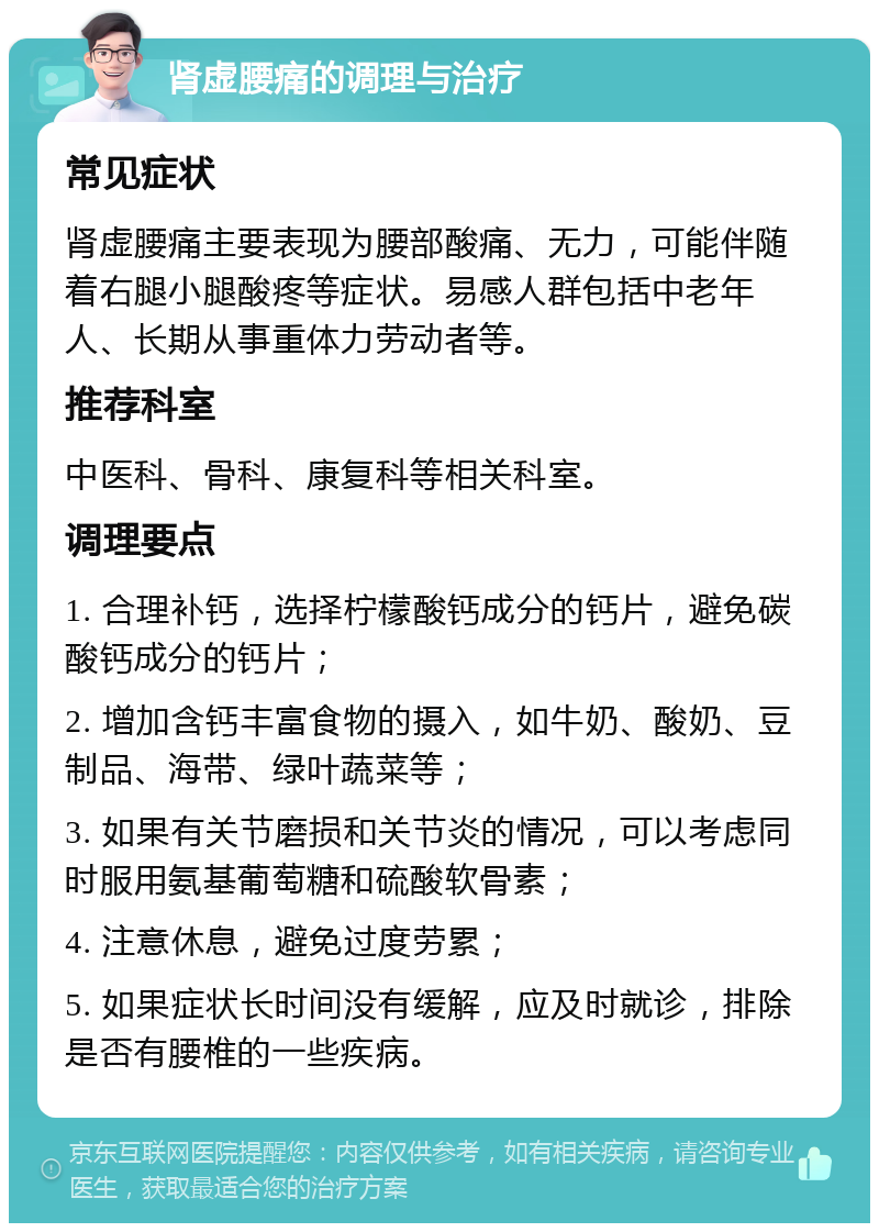 肾虚腰痛的调理与治疗 常见症状 肾虚腰痛主要表现为腰部酸痛、无力，可能伴随着右腿小腿酸疼等症状。易感人群包括中老年人、长期从事重体力劳动者等。 推荐科室 中医科、骨科、康复科等相关科室。 调理要点 1. 合理补钙，选择柠檬酸钙成分的钙片，避免碳酸钙成分的钙片； 2. 增加含钙丰富食物的摄入，如牛奶、酸奶、豆制品、海带、绿叶蔬菜等； 3. 如果有关节磨损和关节炎的情况，可以考虑同时服用氨基葡萄糖和硫酸软骨素； 4. 注意休息，避免过度劳累； 5. 如果症状长时间没有缓解，应及时就诊，排除是否有腰椎的一些疾病。