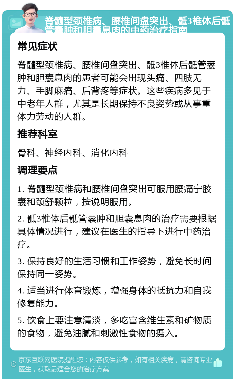 脊髓型颈椎病、腰椎间盘突出、骶3椎体后骶管囊肿和胆囊息肉的中药治疗指南 常见症状 脊髓型颈椎病、腰椎间盘突出、骶3椎体后骶管囊肿和胆囊息肉的患者可能会出现头痛、四肢无力、手脚麻痛、后背疼等症状。这些疾病多见于中老年人群，尤其是长期保持不良姿势或从事重体力劳动的人群。 推荐科室 骨科、神经内科、消化内科 调理要点 1. 脊髓型颈椎病和腰椎间盘突出可服用腰痛宁胶囊和颈舒颗粒，按说明服用。 2. 骶3椎体后骶管囊肿和胆囊息肉的治疗需要根据具体情况进行，建议在医生的指导下进行中药治疗。 3. 保持良好的生活习惯和工作姿势，避免长时间保持同一姿势。 4. 适当进行体育锻炼，增强身体的抵抗力和自我修复能力。 5. 饮食上要注意清淡，多吃富含维生素和矿物质的食物，避免油腻和刺激性食物的摄入。