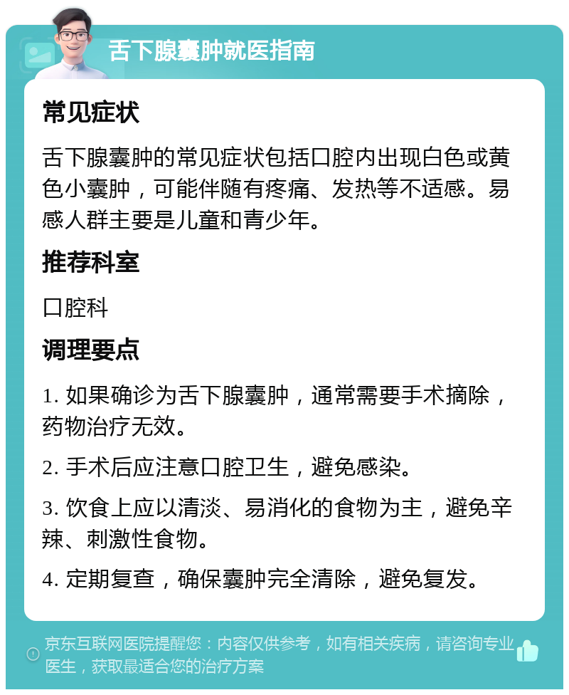 舌下腺囊肿就医指南 常见症状 舌下腺囊肿的常见症状包括口腔内出现白色或黄色小囊肿，可能伴随有疼痛、发热等不适感。易感人群主要是儿童和青少年。 推荐科室 口腔科 调理要点 1. 如果确诊为舌下腺囊肿，通常需要手术摘除，药物治疗无效。 2. 手术后应注意口腔卫生，避免感染。 3. 饮食上应以清淡、易消化的食物为主，避免辛辣、刺激性食物。 4. 定期复查，确保囊肿完全清除，避免复发。