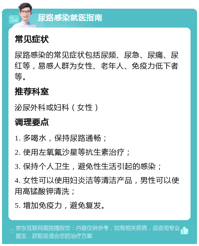 尿路感染就医指南 常见症状 尿路感染的常见症状包括尿频、尿急、尿痛、尿红等，易感人群为女性、老年人、免疫力低下者等。 推荐科室 泌尿外科或妇科（女性） 调理要点 1. 多喝水，保持尿路通畅； 2. 使用左氧氟沙星等抗生素治疗； 3. 保持个人卫生，避免性生活引起的感染； 4. 女性可以使用妇炎洁等清洁产品，男性可以使用高锰酸钾清洗； 5. 增加免疫力，避免复发。