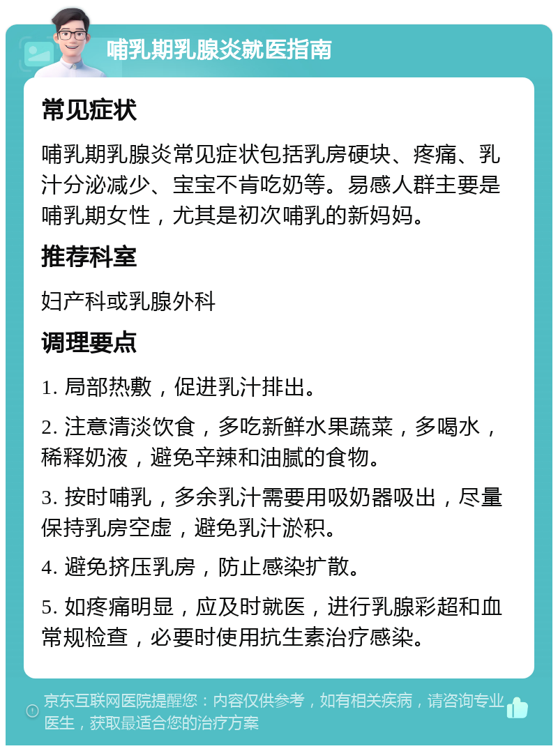 哺乳期乳腺炎就医指南 常见症状 哺乳期乳腺炎常见症状包括乳房硬块、疼痛、乳汁分泌减少、宝宝不肯吃奶等。易感人群主要是哺乳期女性，尤其是初次哺乳的新妈妈。 推荐科室 妇产科或乳腺外科 调理要点 1. 局部热敷，促进乳汁排出。 2. 注意清淡饮食，多吃新鲜水果蔬菜，多喝水，稀释奶液，避免辛辣和油腻的食物。 3. 按时哺乳，多余乳汁需要用吸奶器吸出，尽量保持乳房空虚，避免乳汁淤积。 4. 避免挤压乳房，防止感染扩散。 5. 如疼痛明显，应及时就医，进行乳腺彩超和血常规检查，必要时使用抗生素治疗感染。