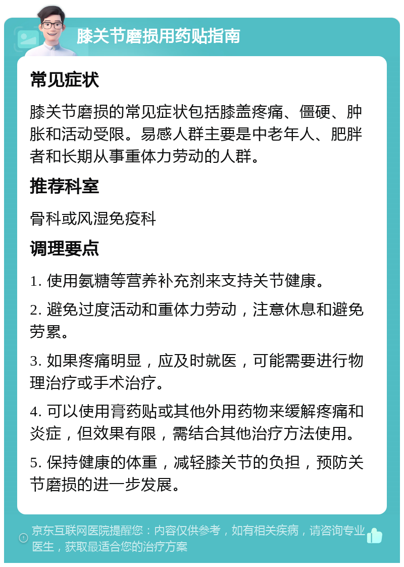 膝关节磨损用药贴指南 常见症状 膝关节磨损的常见症状包括膝盖疼痛、僵硬、肿胀和活动受限。易感人群主要是中老年人、肥胖者和长期从事重体力劳动的人群。 推荐科室 骨科或风湿免疫科 调理要点 1. 使用氨糖等营养补充剂来支持关节健康。 2. 避免过度活动和重体力劳动，注意休息和避免劳累。 3. 如果疼痛明显，应及时就医，可能需要进行物理治疗或手术治疗。 4. 可以使用膏药贴或其他外用药物来缓解疼痛和炎症，但效果有限，需结合其他治疗方法使用。 5. 保持健康的体重，减轻膝关节的负担，预防关节磨损的进一步发展。