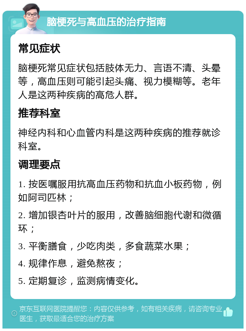 脑梗死与高血压的治疗指南 常见症状 脑梗死常见症状包括肢体无力、言语不清、头晕等，高血压则可能引起头痛、视力模糊等。老年人是这两种疾病的高危人群。 推荐科室 神经内科和心血管内科是这两种疾病的推荐就诊科室。 调理要点 1. 按医嘱服用抗高血压药物和抗血小板药物，例如阿司匹林； 2. 增加银杏叶片的服用，改善脑细胞代谢和微循环； 3. 平衡膳食，少吃肉类，多食蔬菜水果； 4. 规律作息，避免熬夜； 5. 定期复诊，监测病情变化。