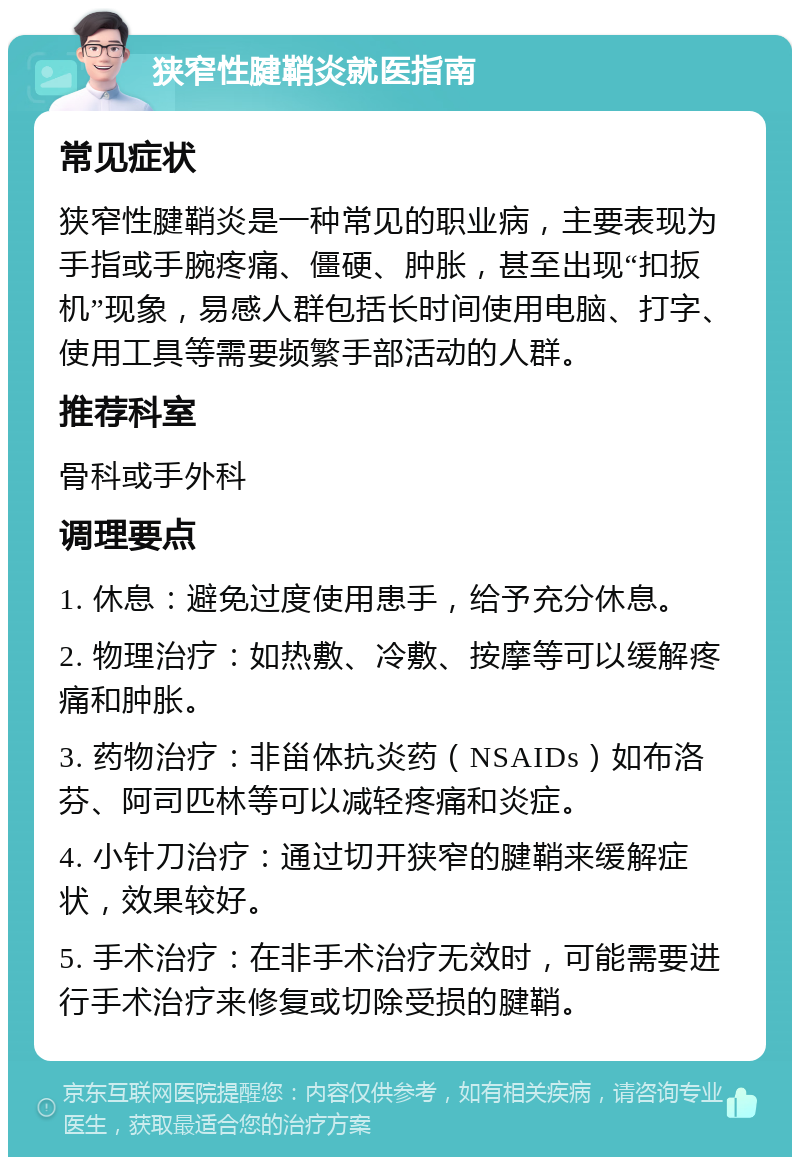 狭窄性腱鞘炎就医指南 常见症状 狭窄性腱鞘炎是一种常见的职业病，主要表现为手指或手腕疼痛、僵硬、肿胀，甚至出现“扣扳机”现象，易感人群包括长时间使用电脑、打字、使用工具等需要频繁手部活动的人群。 推荐科室 骨科或手外科 调理要点 1. 休息：避免过度使用患手，给予充分休息。 2. 物理治疗：如热敷、冷敷、按摩等可以缓解疼痛和肿胀。 3. 药物治疗：非甾体抗炎药（NSAIDs）如布洛芬、阿司匹林等可以减轻疼痛和炎症。 4. 小针刀治疗：通过切开狭窄的腱鞘来缓解症状，效果较好。 5. 手术治疗：在非手术治疗无效时，可能需要进行手术治疗来修复或切除受损的腱鞘。