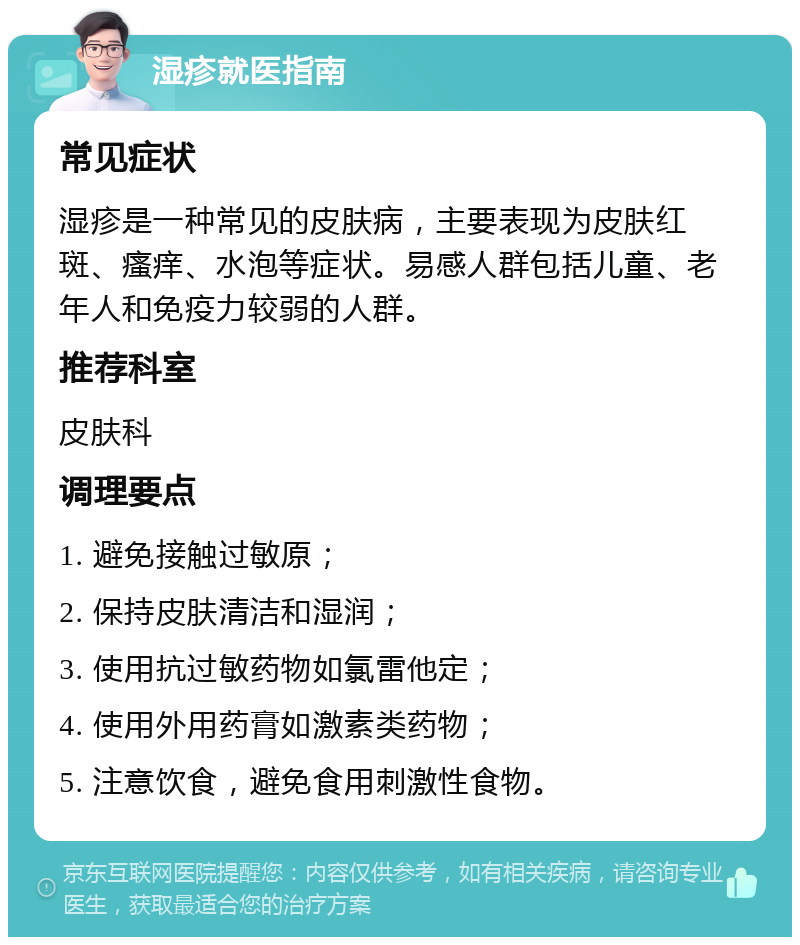 湿疹就医指南 常见症状 湿疹是一种常见的皮肤病，主要表现为皮肤红斑、瘙痒、水泡等症状。易感人群包括儿童、老年人和免疫力较弱的人群。 推荐科室 皮肤科 调理要点 1. 避免接触过敏原； 2. 保持皮肤清洁和湿润； 3. 使用抗过敏药物如氯雷他定； 4. 使用外用药膏如激素类药物； 5. 注意饮食，避免食用刺激性食物。