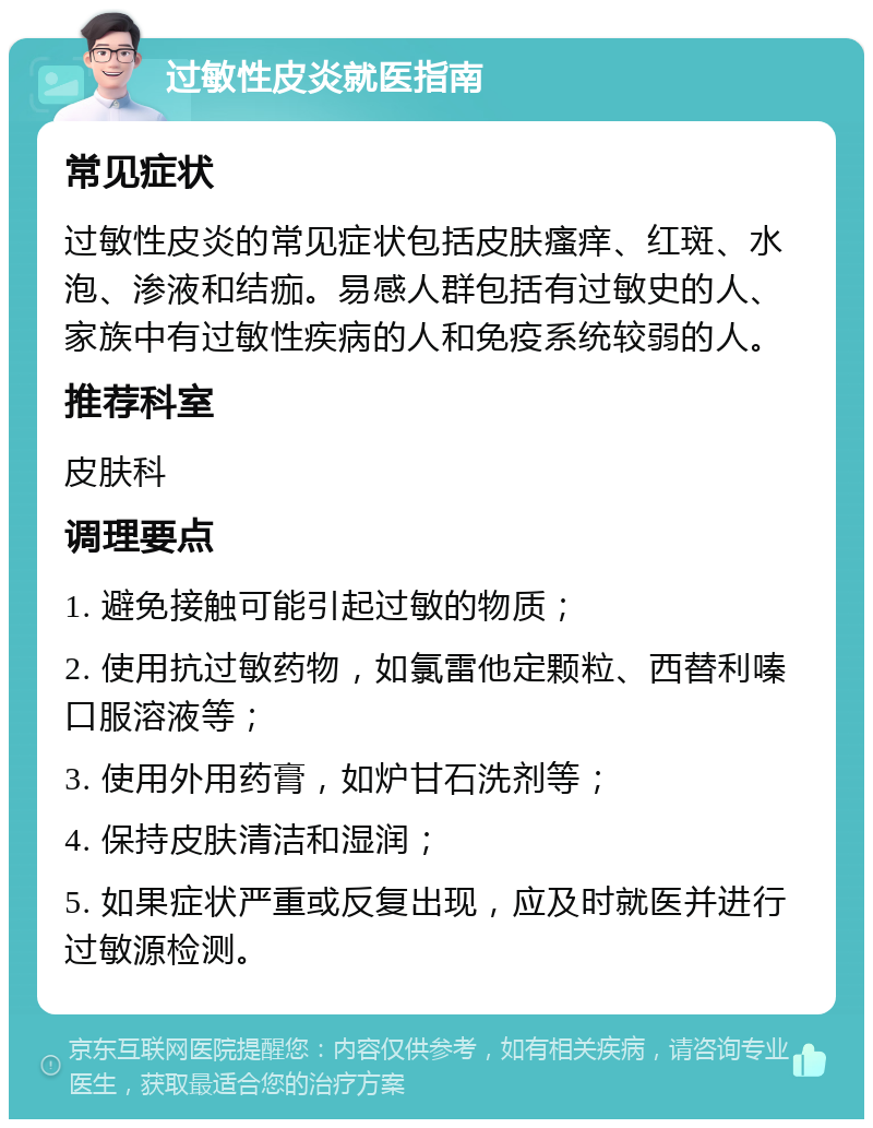 过敏性皮炎就医指南 常见症状 过敏性皮炎的常见症状包括皮肤瘙痒、红斑、水泡、渗液和结痂。易感人群包括有过敏史的人、家族中有过敏性疾病的人和免疫系统较弱的人。 推荐科室 皮肤科 调理要点 1. 避免接触可能引起过敏的物质； 2. 使用抗过敏药物，如氯雷他定颗粒、西替利嗪口服溶液等； 3. 使用外用药膏，如炉甘石洗剂等； 4. 保持皮肤清洁和湿润； 5. 如果症状严重或反复出现，应及时就医并进行过敏源检测。