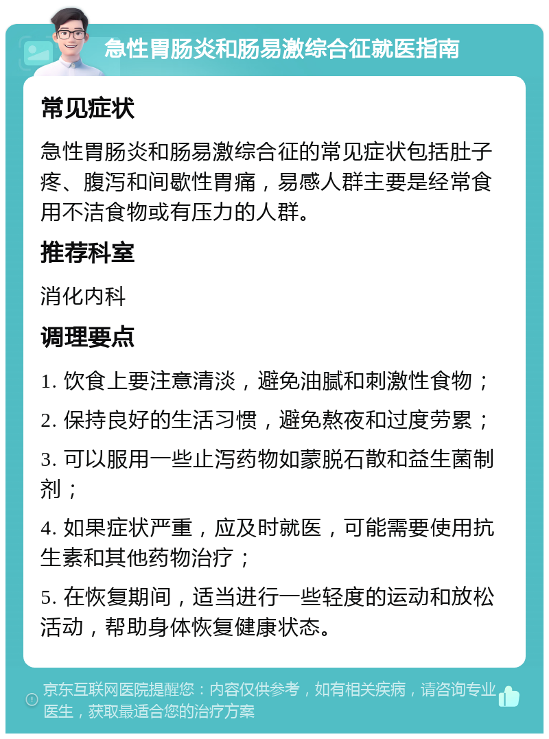 急性胃肠炎和肠易激综合征就医指南 常见症状 急性胃肠炎和肠易激综合征的常见症状包括肚子疼、腹泻和间歇性胃痛，易感人群主要是经常食用不洁食物或有压力的人群。 推荐科室 消化内科 调理要点 1. 饮食上要注意清淡，避免油腻和刺激性食物； 2. 保持良好的生活习惯，避免熬夜和过度劳累； 3. 可以服用一些止泻药物如蒙脱石散和益生菌制剂； 4. 如果症状严重，应及时就医，可能需要使用抗生素和其他药物治疗； 5. 在恢复期间，适当进行一些轻度的运动和放松活动，帮助身体恢复健康状态。