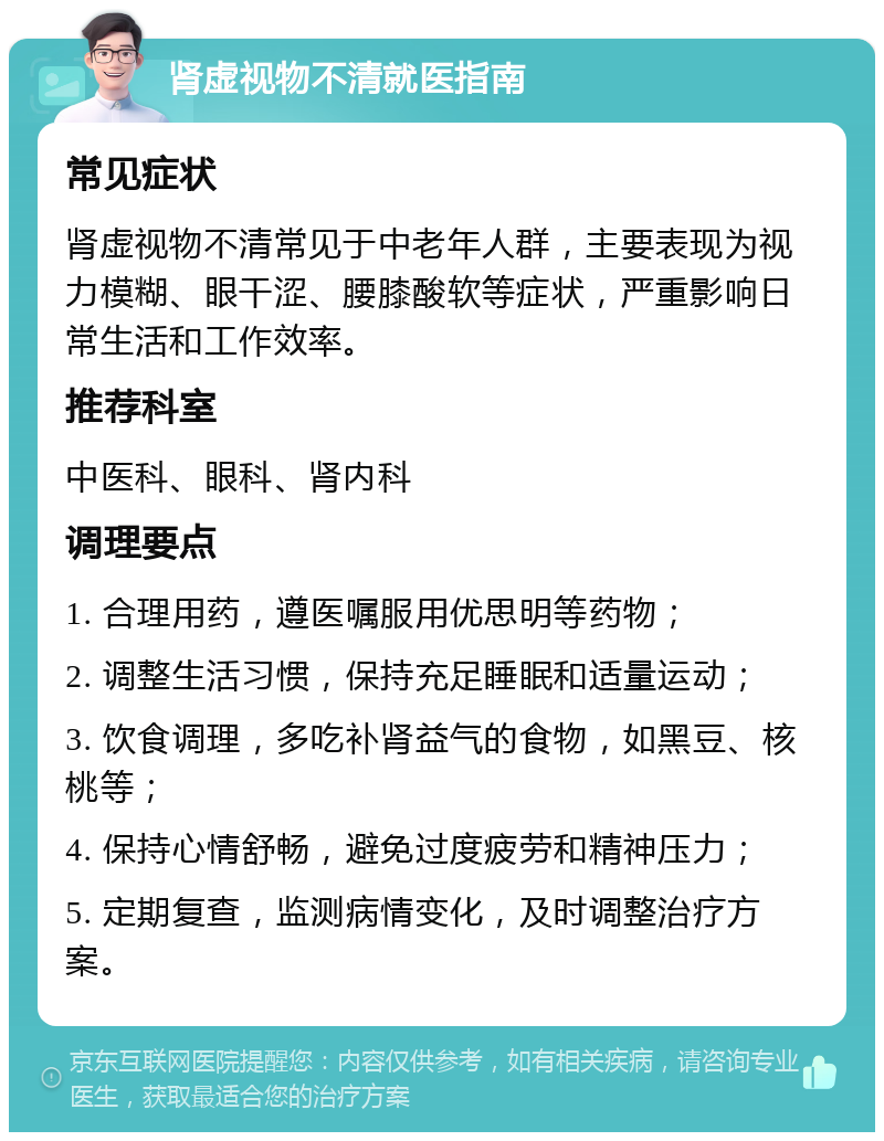 肾虚视物不清就医指南 常见症状 肾虚视物不清常见于中老年人群，主要表现为视力模糊、眼干涩、腰膝酸软等症状，严重影响日常生活和工作效率。 推荐科室 中医科、眼科、肾内科 调理要点 1. 合理用药，遵医嘱服用优思明等药物； 2. 调整生活习惯，保持充足睡眠和适量运动； 3. 饮食调理，多吃补肾益气的食物，如黑豆、核桃等； 4. 保持心情舒畅，避免过度疲劳和精神压力； 5. 定期复查，监测病情变化，及时调整治疗方案。