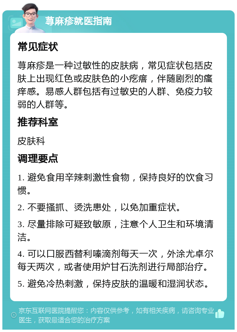 荨麻疹就医指南 常见症状 荨麻疹是一种过敏性的皮肤病，常见症状包括皮肤上出现红色或皮肤色的小疙瘩，伴随剧烈的瘙痒感。易感人群包括有过敏史的人群、免疫力较弱的人群等。 推荐科室 皮肤科 调理要点 1. 避免食用辛辣刺激性食物，保持良好的饮食习惯。 2. 不要搔抓、烫洗患处，以免加重症状。 3. 尽量排除可疑致敏原，注意个人卫生和环境清洁。 4. 可以口服西替利嗪滴剂每天一次，外涂尤卓尔每天两次，或者使用炉甘石洗剂进行局部治疗。 5. 避免冷热刺激，保持皮肤的温暖和湿润状态。