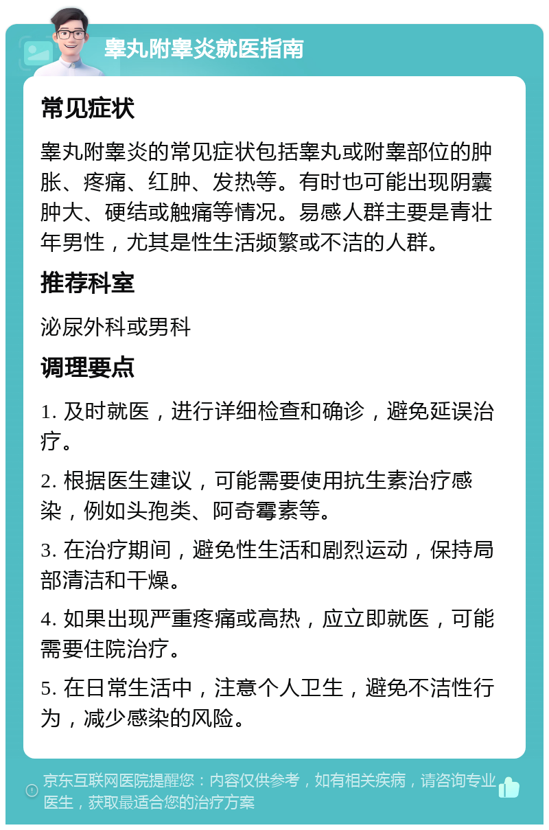 睾丸附睾炎就医指南 常见症状 睾丸附睾炎的常见症状包括睾丸或附睾部位的肿胀、疼痛、红肿、发热等。有时也可能出现阴囊肿大、硬结或触痛等情况。易感人群主要是青壮年男性，尤其是性生活频繁或不洁的人群。 推荐科室 泌尿外科或男科 调理要点 1. 及时就医，进行详细检查和确诊，避免延误治疗。 2. 根据医生建议，可能需要使用抗生素治疗感染，例如头孢类、阿奇霉素等。 3. 在治疗期间，避免性生活和剧烈运动，保持局部清洁和干燥。 4. 如果出现严重疼痛或高热，应立即就医，可能需要住院治疗。 5. 在日常生活中，注意个人卫生，避免不洁性行为，减少感染的风险。