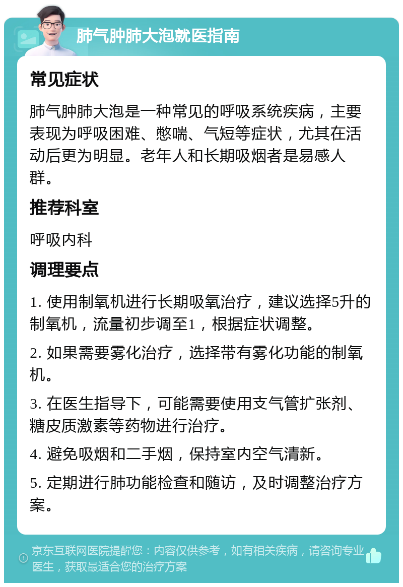 肺气肿肺大泡就医指南 常见症状 肺气肿肺大泡是一种常见的呼吸系统疾病，主要表现为呼吸困难、憋喘、气短等症状，尤其在活动后更为明显。老年人和长期吸烟者是易感人群。 推荐科室 呼吸内科 调理要点 1. 使用制氧机进行长期吸氧治疗，建议选择5升的制氧机，流量初步调至1，根据症状调整。 2. 如果需要雾化治疗，选择带有雾化功能的制氧机。 3. 在医生指导下，可能需要使用支气管扩张剂、糖皮质激素等药物进行治疗。 4. 避免吸烟和二手烟，保持室内空气清新。 5. 定期进行肺功能检查和随访，及时调整治疗方案。