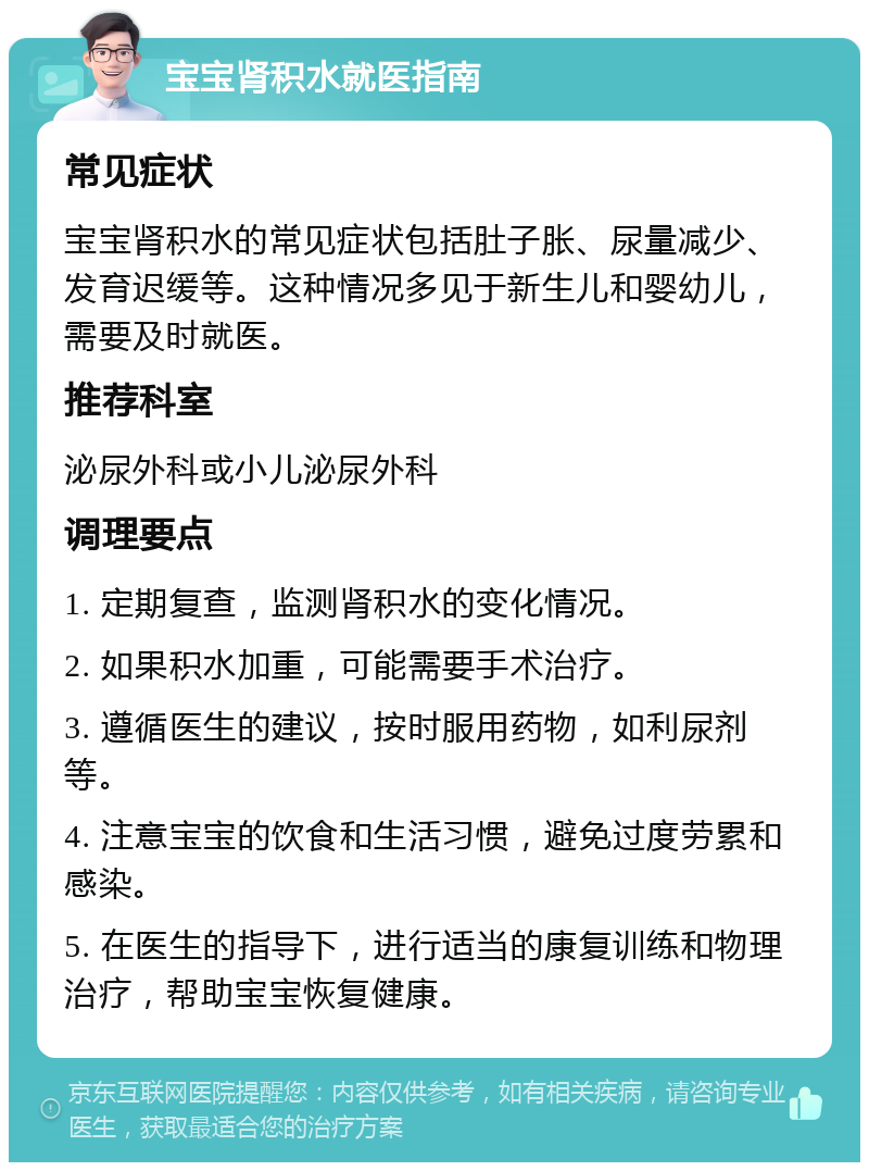 宝宝肾积水就医指南 常见症状 宝宝肾积水的常见症状包括肚子胀、尿量减少、发育迟缓等。这种情况多见于新生儿和婴幼儿，需要及时就医。 推荐科室 泌尿外科或小儿泌尿外科 调理要点 1. 定期复查，监测肾积水的变化情况。 2. 如果积水加重，可能需要手术治疗。 3. 遵循医生的建议，按时服用药物，如利尿剂等。 4. 注意宝宝的饮食和生活习惯，避免过度劳累和感染。 5. 在医生的指导下，进行适当的康复训练和物理治疗，帮助宝宝恢复健康。