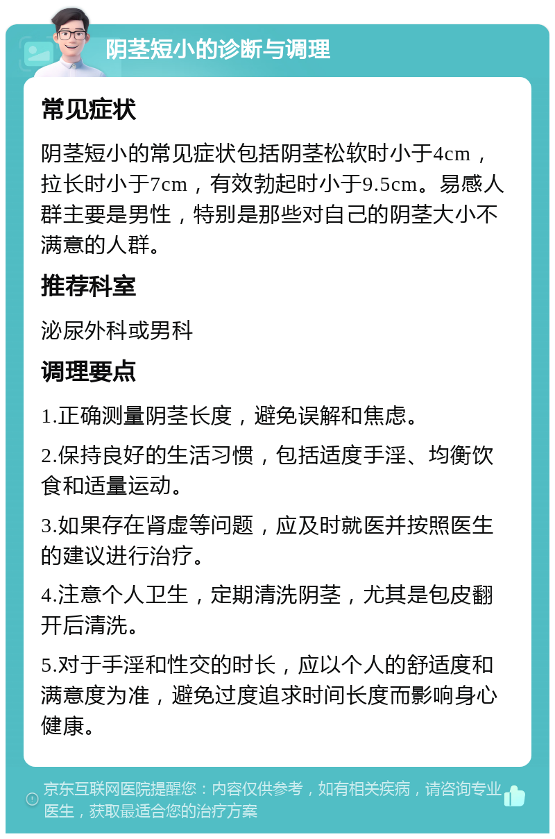 阴茎短小的诊断与调理 常见症状 阴茎短小的常见症状包括阴茎松软时小于4cm，拉长时小于7cm，有效勃起时小于9.5cm。易感人群主要是男性，特别是那些对自己的阴茎大小不满意的人群。 推荐科室 泌尿外科或男科 调理要点 1.正确测量阴茎长度，避免误解和焦虑。 2.保持良好的生活习惯，包括适度手淫、均衡饮食和适量运动。 3.如果存在肾虚等问题，应及时就医并按照医生的建议进行治疗。 4.注意个人卫生，定期清洗阴茎，尤其是包皮翻开后清洗。 5.对于手淫和性交的时长，应以个人的舒适度和满意度为准，避免过度追求时间长度而影响身心健康。