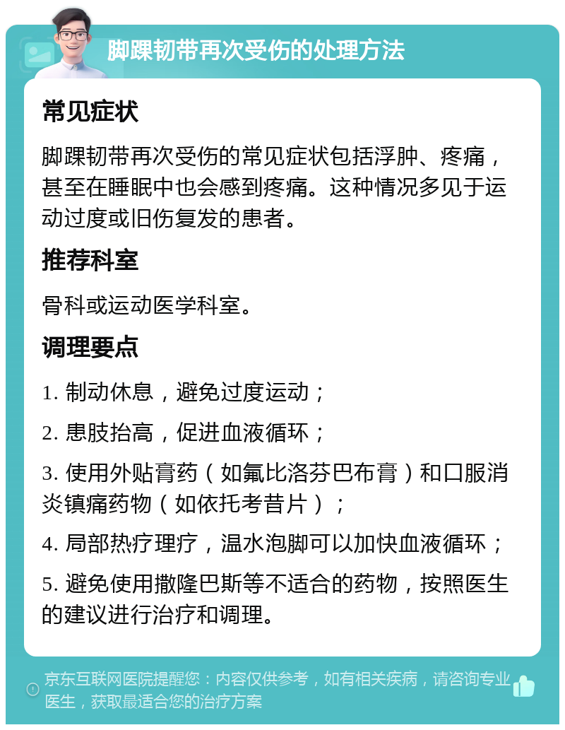 脚踝韧带再次受伤的处理方法 常见症状 脚踝韧带再次受伤的常见症状包括浮肿、疼痛，甚至在睡眠中也会感到疼痛。这种情况多见于运动过度或旧伤复发的患者。 推荐科室 骨科或运动医学科室。 调理要点 1. 制动休息，避免过度运动； 2. 患肢抬高，促进血液循环； 3. 使用外贴膏药（如氟比洛芬巴布膏）和口服消炎镇痛药物（如依托考昔片）； 4. 局部热疗理疗，温水泡脚可以加快血液循环； 5. 避免使用撒隆巴斯等不适合的药物，按照医生的建议进行治疗和调理。