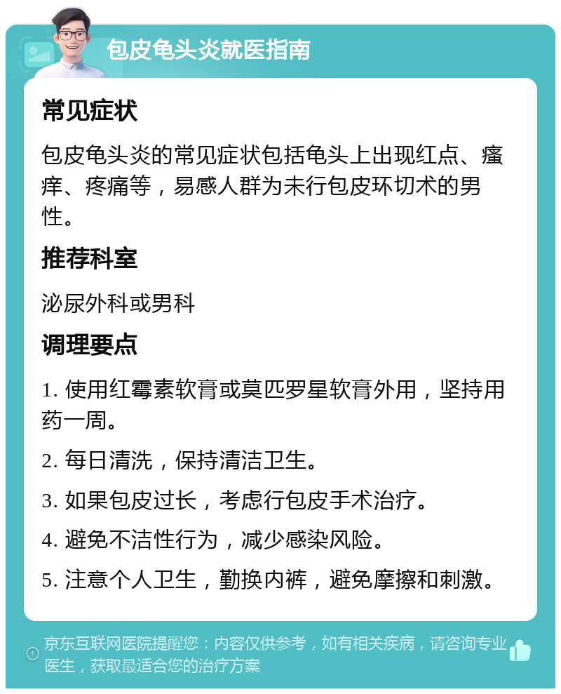 包皮龟头炎就医指南 常见症状 包皮龟头炎的常见症状包括龟头上出现红点、瘙痒、疼痛等，易感人群为未行包皮环切术的男性。 推荐科室 泌尿外科或男科 调理要点 1. 使用红霉素软膏或莫匹罗星软膏外用，坚持用药一周。 2. 每日清洗，保持清洁卫生。 3. 如果包皮过长，考虑行包皮手术治疗。 4. 避免不洁性行为，减少感染风险。 5. 注意个人卫生，勤换内裤，避免摩擦和刺激。