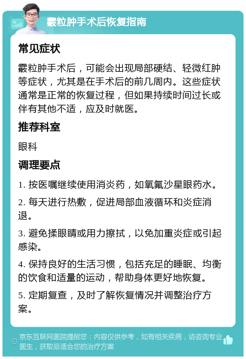 霰粒肿手术后恢复指南 常见症状 霰粒肿手术后，可能会出现局部硬结、轻微红肿等症状，尤其是在手术后的前几周内。这些症状通常是正常的恢复过程，但如果持续时间过长或伴有其他不适，应及时就医。 推荐科室 眼科 调理要点 1. 按医嘱继续使用消炎药，如氧氟沙星眼药水。 2. 每天进行热敷，促进局部血液循环和炎症消退。 3. 避免揉眼睛或用力擦拭，以免加重炎症或引起感染。 4. 保持良好的生活习惯，包括充足的睡眠、均衡的饮食和适量的运动，帮助身体更好地恢复。 5. 定期复查，及时了解恢复情况并调整治疗方案。