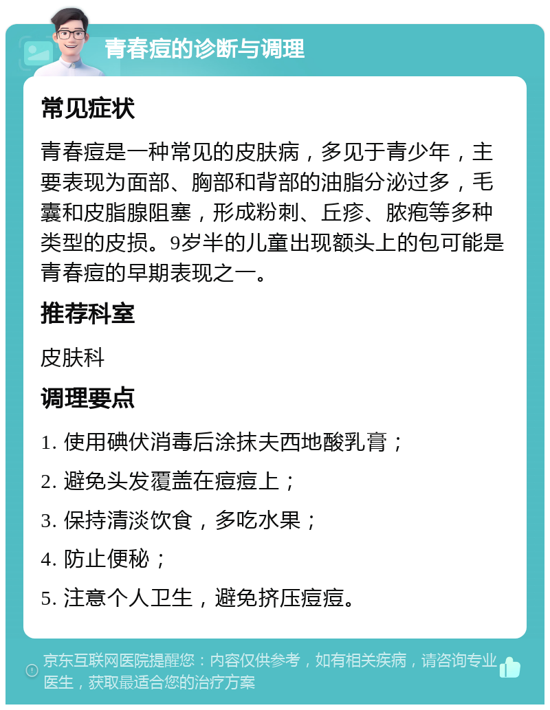 青春痘的诊断与调理 常见症状 青春痘是一种常见的皮肤病，多见于青少年，主要表现为面部、胸部和背部的油脂分泌过多，毛囊和皮脂腺阻塞，形成粉刺、丘疹、脓疱等多种类型的皮损。9岁半的儿童出现额头上的包可能是青春痘的早期表现之一。 推荐科室 皮肤科 调理要点 1. 使用碘伏消毒后涂抹夫西地酸乳膏； 2. 避免头发覆盖在痘痘上； 3. 保持清淡饮食，多吃水果； 4. 防止便秘； 5. 注意个人卫生，避免挤压痘痘。