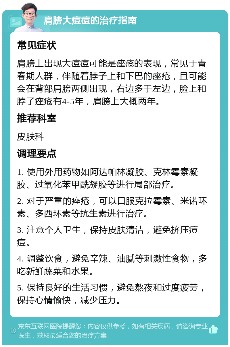 肩膀大痘痘的治疗指南 常见症状 肩膀上出现大痘痘可能是痤疮的表现，常见于青春期人群，伴随着脖子上和下巴的痤疮，且可能会在背部肩膀两侧出现，右边多于左边，脸上和脖子痤疮有4-5年，肩膀上大概两年。 推荐科室 皮肤科 调理要点 1. 使用外用药物如阿达帕林凝胶、克林霉素凝胶、过氧化苯甲酰凝胶等进行局部治疗。 2. 对于严重的痤疮，可以口服克拉霉素、米诺环素、多西环素等抗生素进行治疗。 3. 注意个人卫生，保持皮肤清洁，避免挤压痘痘。 4. 调整饮食，避免辛辣、油腻等刺激性食物，多吃新鲜蔬菜和水果。 5. 保持良好的生活习惯，避免熬夜和过度疲劳，保持心情愉快，减少压力。