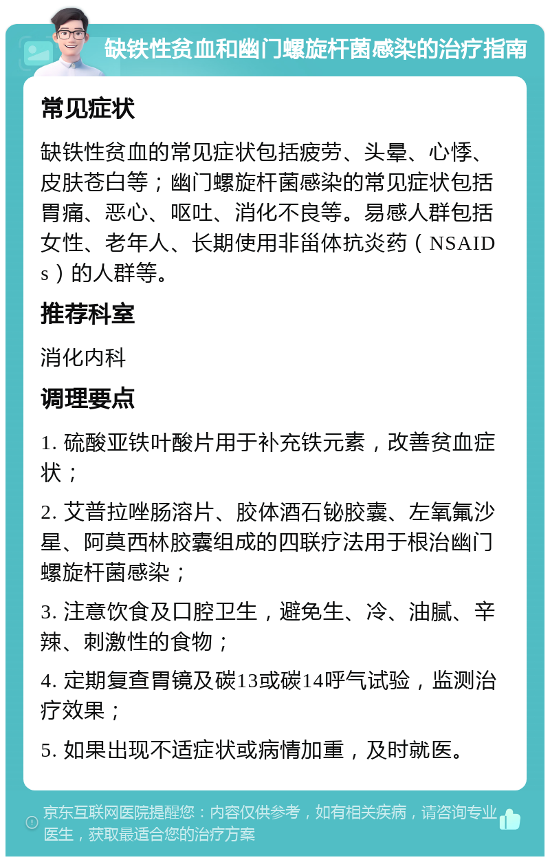 缺铁性贫血和幽门螺旋杆菌感染的治疗指南 常见症状 缺铁性贫血的常见症状包括疲劳、头晕、心悸、皮肤苍白等；幽门螺旋杆菌感染的常见症状包括胃痛、恶心、呕吐、消化不良等。易感人群包括女性、老年人、长期使用非甾体抗炎药（NSAIDs）的人群等。 推荐科室 消化内科 调理要点 1. 硫酸亚铁叶酸片用于补充铁元素，改善贫血症状； 2. 艾普拉唑肠溶片、胶体酒石铋胶囊、左氧氟沙星、阿莫西林胶囊组成的四联疗法用于根治幽门螺旋杆菌感染； 3. 注意饮食及口腔卫生，避免生、冷、油腻、辛辣、刺激性的食物； 4. 定期复查胃镜及碳13或碳14呼气试验，监测治疗效果； 5. 如果出现不适症状或病情加重，及时就医。