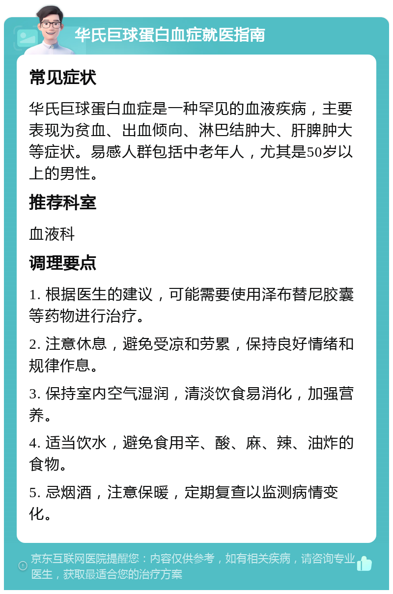 华氏巨球蛋白血症就医指南 常见症状 华氏巨球蛋白血症是一种罕见的血液疾病，主要表现为贫血、出血倾向、淋巴结肿大、肝脾肿大等症状。易感人群包括中老年人，尤其是50岁以上的男性。 推荐科室 血液科 调理要点 1. 根据医生的建议，可能需要使用泽布替尼胶囊等药物进行治疗。 2. 注意休息，避免受凉和劳累，保持良好情绪和规律作息。 3. 保持室内空气湿润，清淡饮食易消化，加强营养。 4. 适当饮水，避免食用辛、酸、麻、辣、油炸的食物。 5. 忌烟酒，注意保暖，定期复查以监测病情变化。