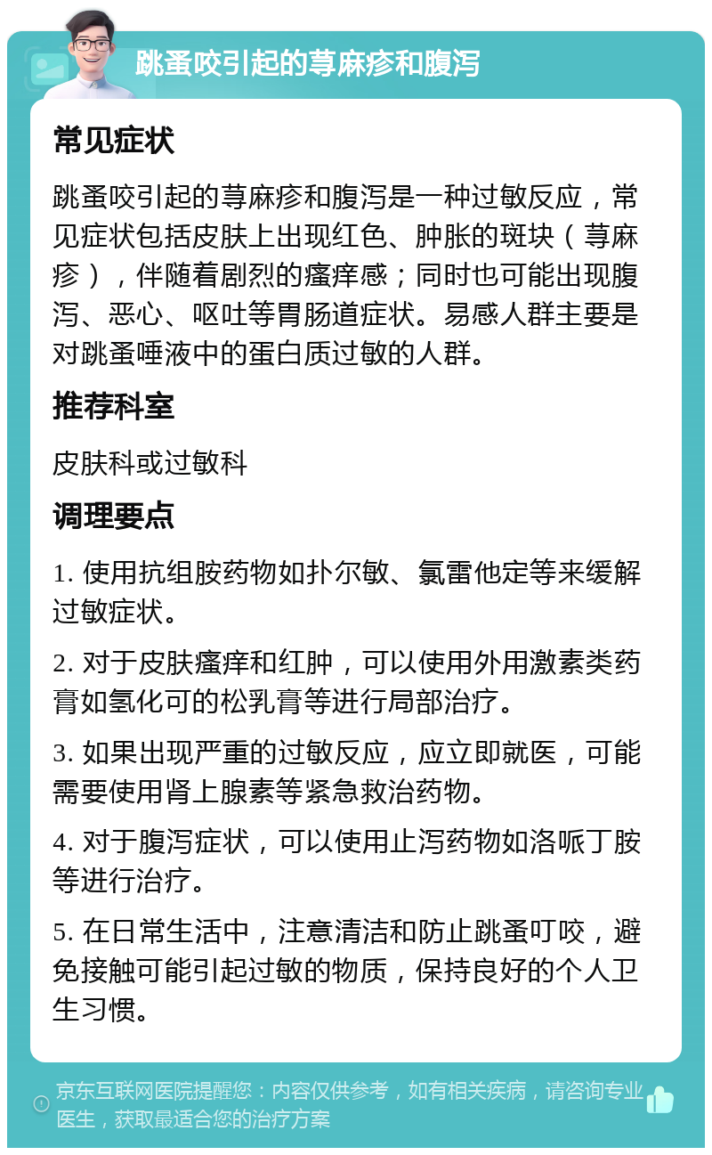 跳蚤咬引起的荨麻疹和腹泻 常见症状 跳蚤咬引起的荨麻疹和腹泻是一种过敏反应，常见症状包括皮肤上出现红色、肿胀的斑块（荨麻疹），伴随着剧烈的瘙痒感；同时也可能出现腹泻、恶心、呕吐等胃肠道症状。易感人群主要是对跳蚤唾液中的蛋白质过敏的人群。 推荐科室 皮肤科或过敏科 调理要点 1. 使用抗组胺药物如扑尔敏、氯雷他定等来缓解过敏症状。 2. 对于皮肤瘙痒和红肿，可以使用外用激素类药膏如氢化可的松乳膏等进行局部治疗。 3. 如果出现严重的过敏反应，应立即就医，可能需要使用肾上腺素等紧急救治药物。 4. 对于腹泻症状，可以使用止泻药物如洛哌丁胺等进行治疗。 5. 在日常生活中，注意清洁和防止跳蚤叮咬，避免接触可能引起过敏的物质，保持良好的个人卫生习惯。